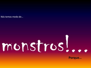 Nós temos medo de…
monstros!...Porque…
 