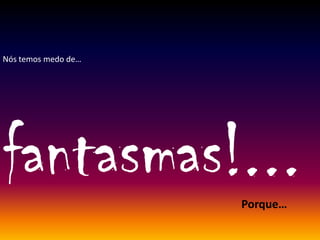 Nós temos medo de…
fantasmas!...Porque…
 