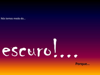 Nós temos medo do…
escuro!...Porque…
 