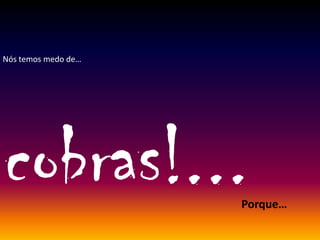 Nós temos medo de…
cobras!...Porque…
 