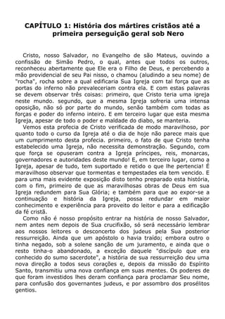 CAPÍTULO 1: História dos mártires cristãos até a
primeira perseguição geral sob Nero
Cristo, nosso Salvador, no Evangelho de são Mateus, ouvindo a
confissão de Simão Pedro, o qual, antes que todos os outros,
reconheceu abertamente que Ele era o Filho de Deus, e percebendo a
mão providencial de seu Pai nisso, o chamou (aludindo a seu nome) de
"rocha", rocha sobre a qual edificaria Sua Igreja com tal força que as
portas do inferno não prevaleceriam contra ela. E com estas palavras
se devem observar três coisas: primeiro, que Cristo teria uma igreja
neste mundo. segundo, que a mesma Igreja sofreria uma intensa
oposição, não só por parte do mundo, senão também com todas as
forças e poder do inferno inteiro. E em terceiro lugar que esta mesma
Igreja, apesar de todo o poder e maldade do diabo, se manteria.
Vemos esta profecia de Cristo verificada de modo maravilhoso, por
quanto todo o curso da Igreja até o dia de hoje não parece mais que
um cumprimento desta profecia. primeiro, o fato de que Cristo tenha
estabelecido uma Igreja, não necessita demonstração. Segundo, com
que força se opuseram contra a Igreja príncipes, reis, monarcas,
governadores e autoridades deste mundo! E, em terceiro lugar, como a
Igreja, apesar de tudo, tem suportado e retido o que lhe pertencia! É
maravilhoso observar que tormentas e tempestades ela tem vencido. E
para uma mais evidente exposição disto tenho preparado esta história,
com o fim, primeiro de que as maravilhosas obras de Deus em sua
Igreja redundem para Sua Glória; e também para que ao expor-se a
continuação e história da Igreja, possa redundar em maior
conhecimento e experiência para proveito do leitor e para a edificação
da fé cristã.
Como não é nosso propósito entrar na história de nosso Salvador,
nem antes nem depois de Sua crucifixão, só será necessário lembrar
aos nossos leitores o desconcerto dos judeus pela Sua posterior
ressurreição. Ainda que um apóstolo o havia traído; embora outro o
tinha negado, sob a solene sanção de um juramento, e ainda que o
resto tinha-o abandonado, a exceção daquele "discípulo que era
conhecido do sumo sacerdote", a história de sua ressurreição deu uma
nova direção a todos seus corações e, depois da missão do Espírito
Santo, transmitiu uma nova confiança em suas mentes. Os poderes de
que foram investidos lhes deram confiança para proclamar Seu nome,
para confusão dos governantes judeus, e por assombro dos prosélitos
gentios.
 