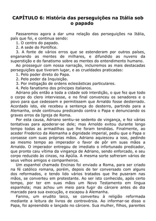 CAPÍTULO 6: História das perseguições na Itália sob
o papado
Passaremos agora a dar uma relação das perseguições na Itália,
país que foi, e continua sendo:
1. O centro do papado.
2. A sede do Pontífice.
3. A fonte de vários erros que se estenderam por outros países,
enganando as mentes de milhares, e difundido as nuvens da
superstição e do fanatismo sobre as mentes do entendimento humano.
Ao prosseguir com nossa narração, incluiremos as mais destacadas
perseguições que tiveram lugar, e as crueldades praticadas:
1. Pelo poder direto do Papa.
2. Pelo poder da Inquisição.
3. Por instigação de ordens eclesiásticas particulares.
4. Pelo fanatismo dos príncipes italianos.
Adriano pôs então a toda a cidade sob interdição, o que fez que todo
o corpo do clero interviesse, e no final convenceu os senadores e o
povo para que cedessem e permitissem que Arnaldo fosse desterrado.
Acordado isto, ele recebeu a sentença do desterro, partindo para a
Alemanha, onde continuou predicando contra o Papa e denunciando os
graves erros da Igreja de Roma.
Por esta causa, Adriano sentiu-se sedento de vingança, e fez várias
tentativas para apoderar-se dele; mas Arnoldo evitou durante longo
tempo todas as armadilhas que lhe foram tendidas. Finalmente, ao
aceder Frederico da Alemanha a dignidade imperial, pediu que o Papa o
coroasse com suas próprias mãos. Adriano aquiesceu a isso, pedindo
ao mesmo tempo ao imperador o favor de pôr em suas mãos a
Arnaldo. O imperador entregou de imediato o infortunado predicador,
que pronto caiu vítima da vingança de Adriano, sendo enforcado, e seu
corpo reduzido às cinzas, na Apúlia. A mesma sorte sofreram vários de
seus velhos amigos e companheiros.
Um espanhol chamado Encinas foi enviado a Roma, para ser criado
na fé católico romana, porém, depois de ter conversado com alguns
dos reformados, e tendo lido vários tratados que lhe puseram nas
mãos, se converteu em protestante. Ao ser isto conhecido, após certo
tempo, por ter em suas mãos um Novo Testamento em língua
espanhola; mas achou um meio para fugir do cárcere antes do dia
marcado para sua execução, e escapou à Alemanha.
Fanino, um erudito laico, se converteu à religião reformada
mediante a leitura de livros de controvérsia. Ao informar-se disso o
Papa, foi apreendido e lançado no cárcere. Sua mulher, filhos, parentes
 