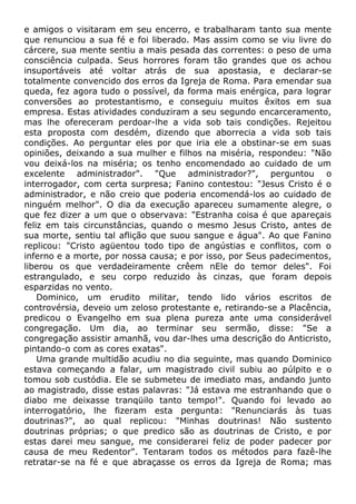 e amigos o visitaram em seu encerro, e trabalharam tanto sua mente
que renunciou a sua fé e foi liberado. Mas assim como se viu livre do
cárcere, sua mente sentiu a mais pesada das correntes: o peso de uma
consciência culpada. Seus horrores foram tão grandes que os achou
insuportáveis até voltar atrás de sua apostasia, e declarar-se
totalmente convencido dos erros da Igreja de Roma. Para emendar sua
queda, fez agora tudo o possível, da forma mais enérgica, para lograr
conversões ao protestantismo, e conseguiu muitos êxitos em sua
empresa. Estas atividades conduziram a seu segundo encarceramento,
mas lhe ofereceram perdoar-lhe a vida sob tais condições. Rejeitou
esta proposta com desdém, dizendo que aborrecia a vida sob tais
condições. Ao perguntar eles por que iria ele a obstinar-se em suas
opiniões, deixando a sua mulher e filhos na miséria, respondeu: "Não
vou deixá-los na miséria; os tenho encomendado ao cuidado de um
excelente administrador". "Que administrador?", perguntou o
interrogador, com certa surpresa; Fanino contestou: "Jesus Cristo é o
administrador, e não creio que poderia encomendá-los ao cuidado de
ninguém melhor". O dia da execução apareceu sumamente alegre, o
que fez dizer a um que o observava: "Estranha coisa é que apareçais
feliz em tais circunstâncias, quando o mesmo Jesus Cristo, antes de
sua morte, sentiu tal aflição que suou sangue e água". Ao que Fanino
replicou: "Cristo agüentou todo tipo de angústias e conflitos, com o
inferno e a morte, por nossa causa; e por isso, por Seus padecimentos,
liberou os que verdadeiramente crêem nEle do temor deles". Foi
estrangulado, e seu corpo reduzido às cinzas, que foram depois
esparzidas no vento.
Dominico, um erudito militar, tendo lido vários escritos de
controvérsia, deveio um zeloso protestante e, retirando-se a Placência,
predicou o Evangelho em sua plena pureza ante uma considerável
congregação. Um dia, ao terminar seu sermão, disse: "Se a
congregação assistir amanhã, vou dar-lhes uma descrição do Anticristo,
pintando-o com as cores exatas".
Uma grande multidão acudiu no dia seguinte, mas quando Dominico
estava começando a falar, um magistrado civil subiu ao púlpito e o
tomou sob custódia. Ele se submeteu de imediato mas, andando junto
ao magistrado, disse estas palavras: "Já estava me estranhando que o
diabo me deixasse tranqüilo tanto tempo!". Quando foi levado ao
interrogatório, lhe fizeram esta pergunta: "Renunciarás às tuas
doutrinas?", ao qual replicou: "Minhas doutrinas! Não sustento
doutrinas próprias; o que predico são as doutrinas de Cristo, e por
estas darei meu sangue, me considerarei feliz de poder padecer por
causa de meu Redentor". Tentaram todos os métodos para fazê-lhe
retratar-se na fé e que abraçasse os erros da Igreja de Roma; mas
 