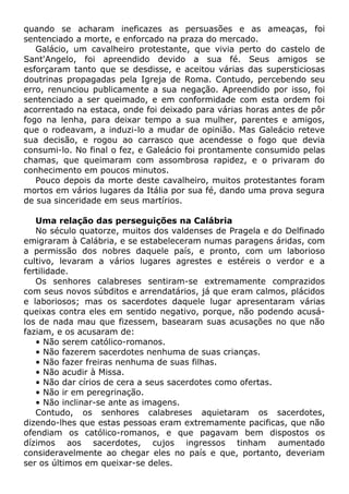 quando se acharam ineficazes as persuasões e as ameaças, foi
sentenciado a morte, e enforcado na praza do mercado.
Galácio, um cavalheiro protestante, que vivia perto do castelo de
Sant'Angelo, foi apreendido devido a sua fé. Seus amigos se
esforçaram tanto que se desdisse, e aceitou várias das supersticiosas
doutrinas propagadas pela Igreja de Roma. Contudo, percebendo seu
erro, renunciou publicamente a sua negação. Apreendido por isso, foi
sentenciado a ser queimado, e em conformidade com esta ordem foi
acorrentado na estaca, onde foi deixado para várias horas antes de pôr
fogo na lenha, para deixar tempo a sua mulher, parentes e amigos,
que o rodeavam, a induzi-lo a mudar de opinião. Mas Galeácio reteve
sua decisão, e rogou ao carrasco que acendesse o fogo que devia
consumi-lo. No final o fez, e Galeácio foi prontamente consumido pelas
chamas, que queimaram com assombrosa rapidez, e o privaram do
conhecimento em poucos minutos.
Pouco depois da morte deste cavalheiro, muitos protestantes foram
mortos em vários lugares da Itália por sua fé, dando uma prova segura
de sua sinceridade em seus martírios.
Uma relação das perseguições na Calábria
No século quatorze, muitos dos valdenses de Pragela e do Delfinado
emigraram à Calábria, e se estabeleceram numas paragens áridas, com
a permissão dos nobres daquele país, e pronto, com um laborioso
cultivo, levaram a vários lugares agrestes e estéreis o verdor e a
fertilidade.
Os senhores calabreses sentiram-se extremamente comprazidos
com seus novos súbditos e arrendatários, já que eram calmos, plácidos
e laboriosos; mas os sacerdotes daquele lugar apresentaram várias
queixas contra eles em sentido negativo, porque, não podendo acusá-
los de nada mau que fizessem, basearam suas acusações no que não
faziam, e os acusaram de:
• Não serem católico-romanos.
• Não fazerem sacerdotes nenhuma de suas crianças.
• Não fazer freiras nenhuma de suas filhas.
• Não acudir à Missa.
• Não dar círios de cera a seus sacerdotes como ofertas.
• Não ir em peregrinação.
• Não inclinar-se ante as imagens.
Contudo, os senhores calabreses aquietaram os sacerdotes,
dizendo-lhes que estas pessoas eram extremamente pacificas, que não
ofendiam os católico-romanos, e que pagavam bem dispostos os
dízimos aos sacerdotes, cujos ingressos tinham aumentado
consideravelmente ao chegar eles no país e que, portanto, deveriam
ser os últimos em queixar-se deles.
 
