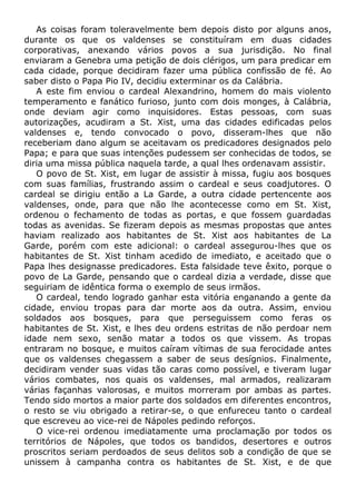 As coisas foram toleravelmente bem depois disto por alguns anos,
durante os que os valdenses se constituíram em duas cidades
corporativas, anexando vários povos a sua jurisdição. No final
enviaram a Genebra uma petição de dois clérigos, um para predicar em
cada cidade, porque decidiram fazer uma pública confissão de fé. Ao
saber disto o Papa Pio IV, decidiu exterminar os da Calábria.
A este fim enviou o cardeal Alexandrino, homem do mais violento
temperamento e fanático furioso, junto com dois monges, à Calábria,
onde deviam agir como inquisidores. Estas pessoas, com suas
autorizações, acudiram a St. Xist, uma das cidades edificadas pelos
valdenses e, tendo convocado o povo, disseram-lhes que não
receberiam dano algum se aceitavam os predicadores designados pelo
Papa; e para que suas intenções pudessem ser conhecidas de todos, se
diria uma missa pública naquela tarde, a qual lhes ordenavam assistir.
O povo de St. Xist, em lugar de assistir à missa, fugiu aos bosques
com suas famílias, frustrando assim o cardeal e seus coadjutores. O
cardeal se dirigiu então a La Garde, a outra cidade pertencente aos
valdenses, onde, para que não lhe acontecesse como em St. Xist,
ordenou o fechamento de todas as portas, e que fossem guardadas
todas as avenidas. Se fizeram depois as mesmas propostas que antes
haviam realizado aos habitantes de St. Xist aos habitantes de La
Garde, porém com este adicional: o cardeal assegurou-lhes que os
habitantes de St. Xist tinham acedido de imediato, e aceitado que o
Papa lhes designasse predicadores. Esta falsidade teve êxito, porque o
povo de La Garde, pensando que o cardeal dizia a verdade, disse que
seguiriam de idêntica forma o exemplo de seus irmãos.
O cardeal, tendo logrado ganhar esta vitória enganando a gente da
cidade, enviou tropas para dar morte aos da outra. Assim, enviou
soldados aos bosques, para que perseguissem como feras os
habitantes de St. Xist, e lhes deu ordens estritas de não perdoar nem
idade nem sexo, senão matar a todos os que vissem. As tropas
entraram no bosque, e muitos caíram vítimas de sua ferocidade antes
que os valdenses chegassem a saber de seus desígnios. Finalmente,
decidiram vender suas vidas tão caras como possível, e tiveram lugar
vários combates, nos quais os valdenses, mal armados, realizaram
várias façanhas valorosas, e muitos morreram por ambas as partes.
Tendo sido mortos a maior parte dos soldados em diferentes encontros,
o resto se viu obrigado a retirar-se, o que enfureceu tanto o cardeal
que escreveu ao vice-rei de Nápoles pedindo reforços.
O vice-rei ordenou imediatamente uma proclamação por todos os
territórios de Nápoles, que todos os bandidos, desertores e outros
proscritos seriam perdoados de seus delitos sob a condição de que se
unissem à campanha contra os habitantes de St. Xist, e de que
 