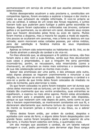 permanecessem em serviço de armas até que aquelas pessoas foram
exterminadas.
Muitos desesperados acudiram a esta proclama e, constituídos em
companhias ligeiras, foram enviados a explorar o bosque e dar morte a
todos os que achassem da religião reformada. O vice-rei próprio se
uniu ao cardeal, à cabeça de um corpo das forças regulares, e juntos
fizeram tudo que puderam para fustigar a pobre gente escondida no
bosque. Alguns foram capturados e enforcados nas árvores; cortaram
galhos e os queimaram, ou os abriram em canal, deixando seus corpos
para que fossem devorados pelas feras ou aves de rapina. Muitos
foram mortos a disparos, mas a maioria foi caçada a modo de esporte.
Uns poucos se ocultaram em cavernas, mas a fome os destruiu em sua
retirada; assim morreram estas coitadas pessoas, por vários médios,
para dar satisfação à fanática malícia de seus impiedosos
perseguidores.
Apenas se tinham sido exterminados os habitantes de St. Xist, os de
La Garde atraíram a atenção do cardeal e do vice-rei.
Foi-lhes oferecido que, se abraçassem a fé católico romana, não lhes
fariam dano a eles nem a suas famílias, senão que lhes devolveriam
suas casas e propriedades, e que a ninguém lhe seria permitido
incomodá-los; porém, se recusassem, esta misericórdia (como a
chamavam), se utilizariam os meios mais extremos e a conseqüência
de sua não colaboração seriam as mortes mais cruéis.
Apesar das promessas por uma parte, e das ameaças pela outra,
estas dignas pessoas se negaram unanimemente e renunciar a sua
religião, ou a abraçar os erros do papado. Isto exasperou o cardeal e o
vice-rei a ponto de que trinta deles foram colocados de imediato no
potro do tormento, para aterrorizar o resto.
Os que foram colocados no potro foram tratados com tal dureza que
vários deles morreram sob as torturas; um tal Charlin, em concreto, foi
tratado tão cruelmente que seu ventre arrebentou, suas entranhas se
espalharam, e expirou na mais atroz agonia. Porém estas atrocidades
não serviram para o propósito para o que tinham sido dispostas,
porque os que restaram com vida depois do potro, tanto como os que
não o haviam experimentado, se mantiveram constantes em sua fé, e
declararam abertamente que nenhuma tortura do corpo nem terrores
da mente os levariam jamais a renunciar a seu Deus, ou a adorar
imagens.
Vários destes foram então, por ordem do cardeal, despidos e
açoitados com varas de ferro; e alguns deles foram despedaçados com
grande facas; outros foram lançados desde a parte superior de uma
alta torre, e muitos foram cobertos com breu, e queimados vivos.
Um dos monges que assistiam o cardeal, de um talante natural
selvagem e cruel, pediu permissão para derramar algo Deus sangue
 