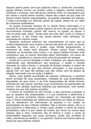 daquela pobre gente com suas próprias mãos e, sendo-lhe concedido,
aquele bárbaro tomou um grande cutelo e degolou oitenta homens,
mulheres e crianças, com tão pouco remorso como um açougueiro que
der morte a outras tantas ovelhas. Depois deu ordem de que cada um
desses corpos fossem esquartejados, os quartos colocados em estacas,
e estas encravadas em distintas partes da região, dentro de um rádio
de cinqüenta quilômetros.
Os quatro principais homens de La Garde foram enforcados, e o
ministro foi lançado desde a parte superior da torre de sua igreja. Ficou
horrivelmente mutilado, porém não morreu na queda; ao passar o
vice-rei perto dele, disse: "Ainda está vivo este cão? Levai-o e lançai-o
aos porcos", e por brutal que possa parecer esta sentença, foi
executada de maneira exata.
Sessenta mulheres sofreram tão violentamente no potro que as
cordas traspassaram seus braços e pernas até perto do osso; ao serem
enviadas de volta para a prisão, suas feridas gangrenaram, e
morreram do modo mais doloroso. Muitos outros foram mortos
mediante os tormentos mais cruéis, e se algum católico-romano mais
compassivo que os outros intercedia pelos reformados, era preso de
imediato, e partilhava a mesma sorte como favorecedor de hereges.
Vendo-se o vice-rei obrigado a voltar a Nápoles, por alguns assuntos
importantes que demandavam sua presença, e sendo o cardeal
chamado de volta a Roma, o marquês de Butane recebeu a ordem de
dão o golpe final ao que eles haviam começado; o que executou,
agindo com um rigor tão bárbaro que não restou uma só pessoa da
religião reformada viva em toda a Calábria.
Assim, uma grande quantidade de pessoas inofensivas e pacificas
foram privadas de suas possessões, roubadas de suas propriedades,
expulsadas de seus lares, e ao final assassinadas de várias formas,
somente por não querer sacrificar suas consciências às superstições de
outrem, nem abraçar doutrinas idólatras que aborreciam, nem aceitar
mestres nos que não podiam acreditar.
A tirania se manifesta de três formas: a que escraviza a pessoa, a
que se apodera das propriedades, e a que prescreve e determina a
mente. As duas primeiras classes podem ser chamadas de tiranias
civis, e foram praticadas por soberanos arbitrários em todas as épocas,
que se deleitaram em atormentar as pessoas e em roubar as
propriedades de seus infelizes súbditos. Mas a terceira classe, isto é, a
que prescreve e determina a mente, pode receber o nome de tirania
eclesiástica; esta é a pior classe de tirania, por incluir as outras duas
classes; pois o clero romanista não só tortura o corpo e rouba as
propriedades daqueles aos quais persegue, senão que arrebata as
vidas, atormenta as mentes e, se possível, imporia sua tirania sobre as
almas de suas infelizes vítimas.
 