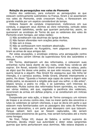 Relação de perseguições nos vales do Piemonte
Muitos dos valdenses, para evitarem as perseguições as que
estavam continuamente submetidos na França, foram e se assentaram
nos vales do Piemonte, onde cresceram muito, e floresceram em
grande medida por um espécie considerável de tempo.
Embora fossem de conduta irrepreensível, inofensivos em sua
conduta, e pagavam seus dízimos ao clero romanista, contudo estes
não estavam satisfeitos, senão que queriam perturbá-los; assim, se
queixaram ao arcebispo de Torino de que os valdenses dos vales do
Piemonte eram hereges, por estas razões:
1) Não acreditavam nas doutrinas da Igreja de Roma.
2) Não faziam oferendas nem orações pelos mortos.
3) Não iam à missa.
4) Não se confessavam nem recebiam absolvição.
5) Não acreditavam no Purgatório, nem pagavam dinheiro para
tiram as almas de seus amigos dali.
Por estas acusações, o arcebispo ordenou uma perseguição contra
eles, e muitos caíram vítimas da supersticiosa fúria dos sacerdotes e
monges.
Em Torino, destriparam um dos reformados, e colocaram suas
entranhas numa bacia diante de seu rosto, onde ficou vendo-as até
expirar. Em Revel, estando Catelin Girard amarrado na estaca, pediu
ao algoz que lhe desse uma pedra, ao que este recusou, achando que
queria lançá-la a alguém. Mas Girard lhe assegurou que não tinha tal
intenção, e o carrasco aceitou. Então Girard, olhando intensamente a
pedra, lhe disse: "Quando o homem seja capaz de comer e digerir esta
sólida pedra, se esvaecerá a religião pela qual vou sofrer, e não antes".
Depois lançou a pedra no chão, e se submeteu com inteireza às
labaredas. Muitos outros dos reformados foram oprimidos, ou mortos,
por vários médios, até que, esgotada a paciência dos valdenses,
recorreram às armas em defesa própria, e se constituíram em milícias
regulares.
Exasperado por esta ação, o bispo de Torino conseguiu um número
de tropas e as enviou contra eles, mas na maior parte dos encontros e
lutas os valdenses se saíram vitoriosos, o que se devia em parte a que
estavam mais familiarizados com as passagens dos vales do Piemonte
que seus adversários, e em parte pelo desespero com que lutavam.
Porque sabiam bem que se fossem capturados, não seriam
considerados prisioneiros de guerra, mas seriam torturados até a morte
como hereges.
No final, Felipe VII, duque de Sabóia, e senhor supremo do
Piemonte, decidiu impor sua autoridade e deter estas sangrentas
guerras que tanto perturbavam seus domínios. Não estava disposto a
 