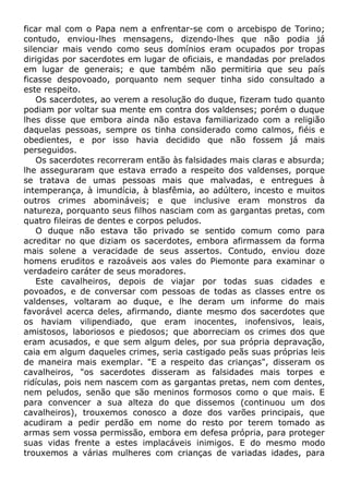 ficar mal com o Papa nem a enfrentar-se com o arcebispo de Torino;
contudo, enviou-lhes mensagens, dizendo-lhes que não podia já
silenciar mais vendo como seus domínios eram ocupados por tropas
dirigidas por sacerdotes em lugar de oficiais, e mandadas por prelados
em lugar de generais; e que também não permitiria que seu país
ficasse despovoado, porquanto nem sequer tinha sido consultado a
este respeito.
Os sacerdotes, ao verem a resolução do duque, fizeram tudo quanto
podiam por voltar sua mente em contra dos valdenses; porém o duque
lhes disse que embora ainda não estava familiarizado com a religião
daquelas pessoas, sempre os tinha considerado como calmos, fiéis e
obedientes, e por isso havia decidido que não fossem já mais
perseguidos.
Os sacerdotes recorreram então às falsidades mais claras e absurda;
lhe asseguraram que estava errado a respeito dos valdenses, porque
se tratava de umas pessoas mais que malvadas, e entregues à
intemperança, à imundícia, à blasfêmia, ao adúltero, incesto e muitos
outros crimes abomináveis; e que inclusive eram monstros da
natureza, porquanto seus filhos nasciam com as gargantas pretas, com
quatro fileiras de dentes e corpos peludos.
O duque não estava tão privado se sentido comum como para
acreditar no que diziam os sacerdotes, embora afirmassem da forma
mais solene a veracidade de seus assertos. Contudo, enviou doze
homens eruditos e razoáveis aos vales do Piemonte para examinar o
verdadeiro caráter de seus moradores.
Este cavalheiros, depois de viajar por todas suas cidades e
povoados, e de conversar com pessoas de todas as classes entre os
valdenses, voltaram ao duque, e lhe deram um informe do mais
favorável acerca deles, afirmando, diante mesmo dos sacerdotes que
os haviam vilipendiado, que eram inocentes, inofensivos, leais,
amistosos, laboriosos e piedosos; que aborreciam os crimes dos que
eram acusados, e que sem algum deles, por sua própria depravação,
caia em algum daqueles crimes, seria castigado peãs suas próprias leis
de maneira mais exemplar. "E a respeito das crianças", disseram os
cavalheiros, "os sacerdotes disseram as falsidades mais torpes e
ridículas, pois nem nascem com as gargantas pretas, nem com dentes,
nem peludos, senão que são meninos formosos como o que mais. E
para convencer a sua alteza do que dissemos (continuou um dos
cavalheiros), trouxemos conosco a doze dos varões principais, que
acudiram a pedir perdão em nome do resto por terem tomado as
armas sem vossa permissão, embora em defesa própria, para proteger
suas vidas frente a estes implacáveis inimigos. E do mesmo modo
trouxemos a várias mulheres com crianças de variadas idades, para
 