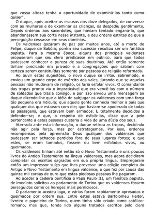 que vossa alteza tenha a oportunidade de examiná-los tanto como
quiser".
O duque, após aceitar as escusas dos doze delegados, de conversar
com as mulheres e de examinar as crianças, os despediu gentilmente.
Depois ordenou aos sacerdotes, que haviam tentado enganá-lo, que
abandonassem sua corte nesse instante, e deu ordens estritas de que a
perseguição cessasse em seus domínios.
Os valdenses gozaram de paz por muitos anos, até a morte de
Felipe, duque de Sabóia; porém seu sucessor resultou ser um fanático
papista. Para a mesma época, alguns dos principais valdenses
propuseram que seu clero predicasse em público, para que todos
pudessem conhecer a pureza de suas doutrinas. Até então somente
tinham predicado em privado e a congregações que sabiam com
certeza serem constituídas somente por pessoas de religião reformada.
Ao ouvir estas sugestões, o novo duque se irritou sobremodo, e
enviou um grande corpo de exército aos vales, jurando que se aquelas
pessoas não mudavam de religião, os faria esfolar vivos. O comandante
das tropas pronto viu o impraticável que era vencê-los com o número
de soldados que trazia consigo, e por isso enviou uma mensagem ao
duque dizendo-lhe que a idéia de subjugar os valdenses com uma força
tão pequena era ridícula; que aquela gente conhecia melhor o país que
qualquer dos que estavam com ele; que haviam-se apoderado de todas
as passagens, que estavam bem armados. E totalmente decididos a
defender-se; e que, a respeito de esfolá-los, disse que a pele
pertencente a estas pessoas custaria a vida de uma dúzia dos seus.
Aterrado ante esta informação, o duque retirou as tropas, decidindo
não agir pela força, mas por estratagemas. Por isso, ordenou
recompensas pela apreensão Deus qualquer dos valdenses que
pudessem ser achados perdidos fora de seus lugares fortes; e que
estes, se eram tomados, fossem ou bem esfolados vivos, ou
queimados.
Os valdenses tinham até então só o Novo Testamento e uns poucos
livros do Antigo Testamento na língua valdenses, mas agora decidiram
completar os escritos sagrados em sua própria língua. Empregaram
então um impressor suíço que lhes provesse uma edição completa do
Antigo e Novo Testamento em língua valdense, o que fez por causa das
quinze mil coroas de ouro que estas piedosas pessoas lhe pagaram.
Ao aceder a cadeira pontifícia o Papa Paulo III, um fanático papista,
de imediato solicitou ao parlamento de Torino que os valdenses fossem
perseguidos como os hereges mais perniciosos.
O parlamento acedeu logo, e vários foram rapidamente apresados e
queimados por ordem sua. Entre estes estava Bartolomeu Heitor,
livreiro e papeleiro de Torino, quem tinha sido criado como católico-
romano, mas que, tendo lido alguns tratados escritos pelo clero
 
