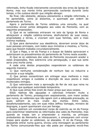 reformado, tinha ficado inteiramente convencido dos erros da Igreja de
Roma; mas sua mente tinha permanecido vacilando durante certo
tempo, e lhe custava decidir que religião abraçar.
No final, não obstante, abraçou plenamente a religião reformada, e
foi apreendido, como já dissemos, e queimado por ordem do
parlamento de Torino.
Agora o parlamento de Torino celebrou uma consulta, na qual
concordou enviar certos delegados aos vales do Piemonte, com as
seguintes proposições:
1) Que se os valdenses entravam no seio da Igreja de Roma e
abraçavam a religião católica-romana, desfrutariam de suas casas,
propriedades e terras, e viveriam com suas famílias, sem a mais
mínima moléstia.
2) Que para demonstrar sua obediência, deveriam enviar doze de
suas pessoas principais, com todos seus ministros e mestres, a Torino,
para que fossem tratados circunstancialmente.
3) Que o Papa, o rei da França e o duque de Sabóia aprovavam e
autorizavam os procedimentos do parlamento de Torino nesta ocasião.
4) Que se os valdenses dos vales do Piemonte recusavam aceder a
estas proposições, lhes sobreviria uma perseguição, e que sua sorte
seria uma morte certa.
A cada uma destas proposições responderam os valdenses da
seguinte maneira:
1) Que nenhuma consideração de nenhum tipo os induziria a
renunciar a sua religião.
2) Que jamais consentiriam em entregar seus melhores e mais
respeitáveis amigos à custódia e discrição de seus piores e mais
inveterados inimigos.
3) Que valorizavam mais a aprovação do Rei de reis que reina no
céu antes que qualquer autoridade temporária.
4) Que suas almas lhes eram de maior preço que seus corpos.
Estas réplicas tão aguçadas e valorosas irritaram muito o
parlamento de Torino; prosseguiram seqüestrando, com maior avidez
que nunca, os valdenses que não agiam com a adequada precaução, os
quais sofriam as mais cruéis das mortes. Entre estes,
desafortunadamente, caiu em suas mãos Jeffrey Vamagle, ministro de
Angrogne, a quem queimaram vivo por herege.
Depois pediram um considerável corpo de exército ao rei da França
para exterminar totalmente os reformados dos vales do Piemonte; mas
quando as tropas iam a empreender a marcha, os príncipes
protestantes da Alemanha se interpuseram, e ameaçaram com enviar
tropas para ajudar os valdenses, se atacados. O rei da França, não
desejando entrar numa guerra, enviou uma mensagem ao parlamento
de Torino comunicando-lhes que não podia por enquanto enviá-lhes
 