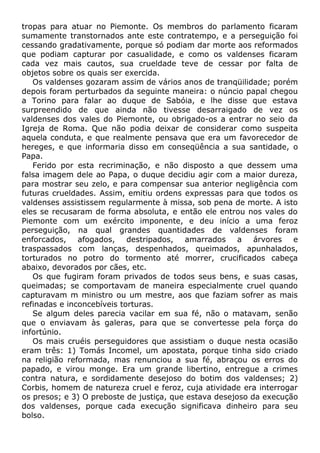 tropas para atuar no Piemonte. Os membros do parlamento ficaram
sumamente transtornados ante este contratempo, e a perseguição foi
cessando gradativamente, porque só podiam dar morte aos reformados
que podiam capturar por casualidade, e como os valdenses ficaram
cada vez mais cautos, sua crueldade teve de cessar por falta de
objetos sobre os quais ser exercida.
Os valdenses gozaram assim de vários anos de tranqüilidade; porém
depois foram perturbados da seguinte maneira: o núncio papal chegou
a Torino para falar ao duque de Sabóia, e lhe disse que estava
surpreendido de que ainda não tivesse desarraigado de vez os
valdenses dos vales do Piemonte, ou obrigado-os a entrar no seio da
Igreja de Roma. Que não podia deixar de considerar como suspeita
aquela conduta, e que realmente pensava que era um favorecedor de
hereges, e que informaria disso em conseqüência a sua santidade, o
Papa.
Ferido por esta recriminação, e não disposto a que dessem uma
falsa imagem dele ao Papa, o duque decidiu agir com a maior dureza,
para mostrar seu zelo, e para compensar sua anterior negligência com
futuras crueldades. Assim, emitiu ordens expressas para que todos os
valdenses assistissem regularmente à missa, sob pena de morte. A isto
eles se recusaram de forma absoluta, e então ele entrou nos vales do
Piemonte com um exército imponente, e deu início a uma feroz
perseguição, na qual grandes quantidades de valdenses foram
enforcados, afogados, destripados, amarrados a árvores e
traspassados com lanças, despenhados, queimados, apunhalados,
torturados no potro do tormento até morrer, crucificados cabeça
abaixo, devorados por cães, etc.
Os que fugiram foram privados de todos seus bens, e suas casas,
queimadas; se comportavam de maneira especialmente cruel quando
capturavam m ministro ou um mestre, aos que faziam sofrer as mais
refinadas e inconcebíveis torturas.
Se algum deles parecia vacilar em sua fé, não o matavam, senão
que o enviavam às galeras, para que se convertesse pela força do
infortúnio.
Os mais cruéis perseguidores que assistiam o duque nesta ocasião
eram três: 1) Tomás Incomel, um apostata, porque tinha sido criado
na religião reformada, mas renunciou a sua fé, abraçou os erros do
papado, e virou monge. Era um grande libertino, entregue a crimes
contra natura, e sordidamente desejoso do botim dos valdenses; 2)
Corbis, homem de natureza cruel e feroz, cuja atividade era interrogar
os presos; e 3) O preboste de justiça, que estava desejoso da execução
dos valdenses, porque cada execução significava dinheiro para seu
bolso.
 