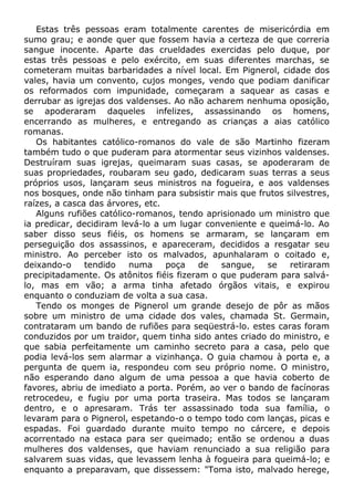 Estas três pessoas eram totalmente carentes de misericórdia em
sumo grau; e aonde quer que fossem havia a certeza de que correria
sangue inocente. Aparte das crueldades exercidas pelo duque, por
estas três pessoas e pelo exército, em suas diferentes marchas, se
cometeram muitas barbaridades a nível local. Em Pignerol, cidade dos
vales, havia um convento, cujos monges, vendo que podiam danificar
os reformados com impunidade, começaram a saquear as casas e
derrubar as igrejas dos valdenses. Ao não acharem nenhuma oposição,
se apoderaram daqueles infelizes, assassinando os homens,
encerrando as mulheres, e entregando as crianças a aias católico
romanas.
Os habitantes católico-romanos do vale de são Martinho fizeram
também tudo o que puderam para atormentar seus vizinhos valdenses.
Destruíram suas igrejas, queimaram suas casas, se apoderaram de
suas propriedades, roubaram seu gado, dedicaram suas terras a seus
próprios usos, lançaram seus ministros na fogueira, e aos valdenses
nos bosques, onde não tinham para subsistir mais que frutos silvestres,
raízes, a casca das árvores, etc.
Alguns rufiões católico-romanos, tendo aprisionado um ministro que
ia predicar, decidiram levá-lo a um lugar conveniente e queimá-lo. Ao
saber disso seus fiéis, os homens se armaram, se lançaram em
perseguição dos assassinos, e apareceram, decididos a resgatar seu
ministro. Ao perceber isto os malvados, apunhalaram o coitado e,
deixando-o tendido numa poça de sangue, se retiraram
precipitadamente. Os atônitos fiéis fizeram o que puderam para salvá-
lo, mas em vão; a arma tinha afetado órgãos vitais, e expirou
enquanto o conduziam de volta a sua casa.
Tendo os monges de Pignerol um grande desejo de pôr as mãos
sobre um ministro de uma cidade dos vales, chamada St. Germain,
contrataram um bando de rufiões para seqüestrá-lo. estes caras foram
conduzidos por um traidor, quem tinha sido antes criado do ministro, e
que sabia perfeitamente um caminho secreto para a casa, pelo que
podia levá-los sem alarmar a vizinhança. O guia chamou à porta e, a
pergunta de quem ia, respondeu com seu próprio nome. O ministro,
não esperando dano algum de uma pessoa a que havia coberto de
favores, abriu de imediato a porta. Porém, ao ver o bando de facínoras
retrocedeu, e fugiu por uma porta traseira. Mas todos se lançaram
dentro, e o apresaram. Trás ter assassinado toda sua família, o
levaram para o Pignerol, espetando-o o tempo todo com lanças, picas e
espadas. Foi guardado durante muito tempo no cárcere, e depois
acorrentado na estaca para ser queimado; então se ordenou a duas
mulheres dos valdenses, que haviam renunciado a sua religião para
salvarem suas vidas, que levassem lenha à fogueira para queimá-lo; e
enquanto a preparavam, que dissessem: "Toma isto, malvado herege,
 