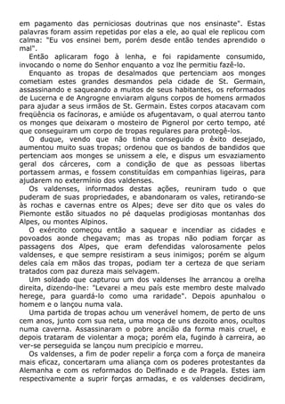 em pagamento das perniciosas doutrinas que nos ensinaste". Estas
palavras foram assim repetidas por elas a ele, ao qual ele replicou com
calma: "Eu vos ensinei bem, porém desde então tendes aprendido o
mal".
Então aplicaram fogo à lenha, e foi rapidamente consumido,
invocando o nome do Senhor enquanto a voz lhe permitiu fazê-lo.
Enquanto as tropas de desalmados que pertenciam aos monges
cometiam estes grandes desmandos pela cidade de St. Germain,
assassinando e saqueando a muitos de seus habitantes, os reformados
de Lucerna e de Angrogne enviaram alguns corpos de homens armados
para ajudar a seus irmãos de St. Germain. Estes corpos atacavam com
freqüência os facínoras, e amiúde os afugentavam, o qual aterrou tanto
os monges que deixaram o mosteiro de Pignerol por certo tempo, até
que conseguiram um corpo de tropas regulares para protegê-los.
O duque, vendo que não tinha conseguido o êxito desejado,
aumentou muito suas tropas; ordenou que os bandos de bandidos que
pertenciam aos monges se unissem a ele, e dispus um esvaziamento
geral dos cárceres, com a condição de que as pessoas libertas
portassem armas, e fossem constituídas em companhias ligeiras, para
ajudarem no extermínio dos valdenses.
Os valdenses, informados destas ações, reuniram tudo o que
puderam de suas propriedades, e abandonaram os vales, retirando-se
às rochas e cavernas entre os Alpes; deve ser dito que os vales do
Piemonte estão situados no pé daquelas prodigiosas montanhas dos
Alpes, ou montes Alpinos.
O exército começou então a saquear e incendiar as cidades e
povoados aonde chegavam; mas as tropas não podiam forçar as
passagens dos Alpes, que eram defendidas valorosamente pelos
valdenses, e que sempre resistiram a seus inimigos; porém se algum
deles caía em mãos das tropas, podiam ter a certeza de que seriam
tratados com paz dureza mais selvagem.
Um soldado que capturou um dos valdenses lhe arrancou a orelha
direita, dizendo-lhe: "Levarei a meu país este membro deste malvado
herege, para guardá-lo como uma raridade". Depois apunhalou o
homem e o lançou numa vala.
Uma partida de tropas achou um venerável homem, de perto de uns
cem anos, junto com sua neta, uma moça de uns dezoito anos, ocultos
numa caverna. Assassinaram o pobre ancião da forma mais cruel, e
depois trataram de violentar a moça; porém ela, fugindo à carreira, ao
ver-se perseguida se lançou num precipício e morreu.
Os valdenses, a fim de poder repelir a força com a força de maneira
mais eficaz, concertaram uma aliança com os poderes protestantes da
Alemanha e com os reformados do Delfinado e de Pragela. Estes iam
respectivamente a suprir forças armadas, e os valdenses decidiram,
 