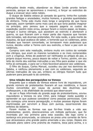 reforçados deste modo, abandonar os Alpes (onde pronto teriam
perecido, porque se aproximava o inverno), e forçar os exércitos do
duque a evacuar seus vales natais.
O duque de Sabóia estava já cansado da guerra; tinha-lhe custado
grandes fadigas e ansiedades, muitos homens, e grandes quantidades
de dinheiro. Tinha sido muito mais longa e sangrenta do que havia
esperado, assim também como mais cara do que teria podido imaginar
no princípio, pois pensou que o saqueio pagaria os custos da
expedição; porém nisto errou, porque foram o núncio papal, os bispos,
monges e outros clérigos, que assistiam ao exército e alentaram a
guerra, os que ficaram com a maior parte das riquezas que haviam
sido tomadas, sob diversas pretensões. Por esta razão, e pela morte da
duquesa, da qual acabava de saber, e temendo que os valdenses, pelos
tratados que haviam concertado, se tornassem mais poderosos que
nunca, decidiu voltar a Torino com seu exército, e fazer a paz com os
valdenses.
Cumpriu com esta resolução, embora muito em contra da vontade
dos clérigos, que eram os maiores lucradores e os mais comprazidos
com a vingança. Antes de poderem ser ratificados os artigos de paz, o
próprio duque morreu, pouco depois de voltar a Torino; porém, em seu
leito de morte deu estritas instruções a seu filho para acabar o que ele
tinha já começado, e para ser o mais favorável possível aos valdenses.
O filho do duque, Carlos Manuel, sucedeu seu pai nos domínios de
Sabóia, e ratificou plenamente a paz com os valdenses, seguindo as
últimas instruções de seu pai, embora os clérigos fizeram tudo que
puderam para persuadi-lo do contrário.
Uma relação das perseguições na Veneza
Enquanto que o estado da Veneza esteve livre de inquisidores, um
grande número de protestantes fixaram ali sua residência, e houve
muitos convertidos por causa da pureza das doutrinas que
professavam, e da afabilidade da conduta que observavam
Ao ser o Papa informado do grande auge do protestantismo, enviou
inquisidores a Veneza no ano 1542, para indagar nesta questão e
apreender os que pudesse considerar como pessoas perniciosas. Com
isto começou uma severa perseguição, e muitas pessoas dignas foram
martirizadas por servirem a Deus com pureza, escarnecendo dos
enfeites da idolatria.
Foram muitas as formas nas que foi-lhes tirada a vida aos
protestantes; porém, descreveremos um método particular, que foi
inventado por vez primeira para esta ocasião; tão logo como a
sentença era pronunciada, se colocava ao preso uma corrente de ferro
que atravessava uma grande pedra amarrada a seu corpo. Depois era
colocado plano sobre uma prancha de madeira, boca para acima, e o
 