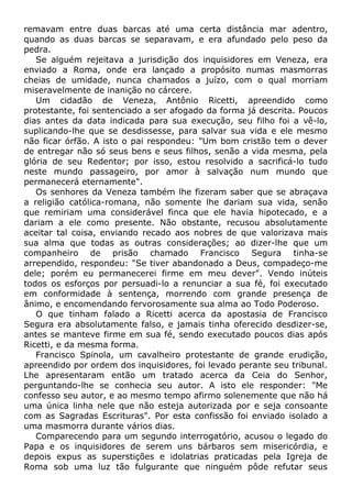 remavam entre duas barcas até uma certa distância mar adentro,
quando as duas barcas se separavam, e era afundado pelo peso da
pedra.
Se alguém rejeitava a jurisdição dos inquisidores em Veneza, era
enviado a Roma, onde era lançado a propósito numas masmorras
cheias de umidade, nunca chamados a juízo, com o qual morriam
miseravelmente de inanição no cárcere.
Um cidadão de Veneza, Antônio Ricetti, apreendido como
protestante, foi sentenciado a ser afogado da forma já descrita. Poucos
dias antes da data indicada para sua execução, seu filho foi a vê-lo,
suplicando-lhe que se desdissesse, para salvar sua vida e ele mesmo
não ficar órfão. A isto o pai respondeu: "Um bom cristão tem o dever
de entregar não só seus bens e seus filhos, senão a vida mesma, pela
glória de seu Redentor; por isso, estou resolvido a sacrificá-lo tudo
neste mundo passageiro, por amor à salvação num mundo que
permanecerá eternamente".
Os senhores da Veneza também lhe fizeram saber que se abraçava
a religião católica-romana, não somente lhe dariam sua vida, senão
que remiriam uma considerável finca que ele havia hipotecado, e a
dariam a ele como presente. Não obstante, recusou absolutamente
aceitar tal coisa, enviando recado aos nobres de que valorizava mais
sua alma que todas as outras considerações; ao dizer-lhe que um
companheiro de prisão chamado Francisco Segura tinha-se
arrependido, respondeu: "Se tiver abandonado a Deus, compadeço-me
dele; porém eu permanecerei firme em meu dever". Vendo inúteis
todos os esforços por persuadi-lo a renunciar a sua fé, foi executado
em conformidade à sentença, morrendo com grande presença de
ânimo, e encomendando fervorosamente sua alma ao Todo Poderoso.
O que tinham falado a Ricetti acerca da apostasia de Francisco
Segura era absolutamente falso, e jamais tinha oferecido desdizer-se,
antes se manteve firme em sua fé, sendo executado poucos dias após
Ricetti, e da mesma forma.
Francisco Spinola, um cavalheiro protestante de grande erudição,
apreendido por ordem dos inquisidores, foi levado perante seu tribunal.
Lhe apresentaram então um tratado acerca da Ceia do Senhor,
perguntando-lhe se conhecia seu autor. A isto ele responder: "Me
confesso seu autor, e ao mesmo tempo afirmo solenemente que não há
uma única linha nele que não esteja autorizada por e seja consoante
com as Sagradas Escrituras". Por esta confissão foi enviado isolado a
uma masmorra durante vários dias.
Comparecendo para um segundo interrogatório, acusou o legado do
Papa e os inquisidores de serem uns bárbaros sem misericórdia, e
depois expus as superstições e idolatrias praticadas pela Igreja de
Roma sob uma luz tão fulgurante que ninguém pôde refutar seus
 