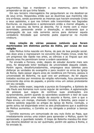 argumentos; logo o mandaram a sua masmorra, para fazê-lo
arrepender-se do que tinha falado.
Em seu terceiro interrogatório lhe perguntaram se iria desdizer-se
de seus erros. Respondeu então que as doutrinas que mantinha não
era errôneas, sendo puramente as mesmas que haviam ensinado Cristo
e seus apóstolos, e que nos tinham sido transmitidas nas Sagradas
Escrituras. os inquisidores o sentenciaram então a morrer afogado, o
que se executou da forma já descrita. Foi à morte com a maior
serenidade, parecendo anelar a dissolução, e declarando que a
prolongação de sua vida somente servia para demorar aquela
verdadeira felicidade que somente podia esperar-se no mundo
vindouro.
Uma relação de várias pessoas notáveis que foram
martirizadas em distintas partes da Itália, por causa de sua
religião
João Mollius tinha nascido em Roma, de pais de boa posição social.
Aos doze anos o ingressaram no convento dos Frades Cinza, onde fez
um progresso tão rápido nas artes, as ciências e as línguas que aos
dezoito anos lhe permitiram tomar a ordem sacerdotal.
Foi enviado a Ferrara, onde, depois de estudar durante mais seis
anos, foi designado leitor teológico da universidade daquela cidade.
Porém agora, desafortunadamente, empregava seus talentos para
disfarçar as verdades do evangelho e para recobrir os erros da Igreja
de Roma. Após passar alguns anos de residência em Ferrara, passou à
universidade de Bolonha, na qual veio ser professor. Ao ler alguns
tratados escritos por ministros da religião reformada, ficou plenamente
consciente dos erros do papado, e pronto virou um zeloso protestante
em seu coração.
Decidiu então expor, seguindo a pureza do Evangelho, a Epístola de
são Paulo aos Romanos num curso regular de sermões. A aglomeração
de pessoas que seguia de contínuo suas predicações era
surpreendente, porém quando os sacerdotes souberam o teor de suas
doutrinas, enviaram uma relação do assunto a Roma, com o que o
Papa enviou um monge, chamado Cornélio, a Bolonha, para expor a
mesma epístola segundo os artigos da Igreja de Roma. Contudo, a
gente achou tal disparidade entre os dois predicadores que a audiência
de Mollius aumentou, e Cornélio se viu obrigado a predicar a bancos
vazios.
Cornélio escreveu um comunicado de seu nulo êxito ao Papa, que
imediatamente enviou uma ordem para apreender a Mollius, quem foi
aprisionado, e guardado isolado. O bispo de Bolonha mandou-lhe dizer
que deveria desdizer-se ou ser queimado; porém ele apelou à Roma, e
foi enviado lá.
 