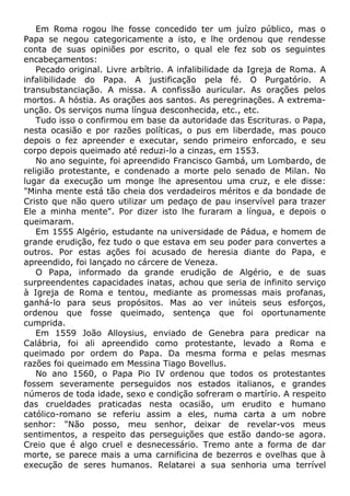 Em Roma rogou lhe fosse concedido ter um juízo público, mas o
Papa se negou categoricamente a isto, e lhe ordenou que rendesse
conta de suas opiniões por escrito, o qual ele fez sob os seguintes
encabeçamentos:
Pecado original. Livre arbítrio. A infalibilidade da Igreja de Roma. A
infalibilidade do Papa. A justificação pela fé. O Purgatório. A
transubstanciação. A missa. A confissão auricular. As orações pelos
mortos. A hóstia. As orações aos santos. As peregrinações. A extrema-
unção. Os serviços numa língua desconhecida, etc., etc.
Tudo isso o confirmou em base da autoridade das Escrituras. o Papa,
nesta ocasião e por razões políticas, o pus em liberdade, mas pouco
depois o fez apreender e executar, sendo primeiro enforcado, e seu
corpo depois queimado até reduzi-lo a cinzas, em 1553.
No ano seguinte, foi apreendido Francisco Gambá, um Lombardo, de
religião protestante, e condenado a morte pelo senado de Milan. No
lugar da execução um monge lhe apresentou uma cruz, e ele disse:
"Minha mente está tão cheia dos verdadeiros méritos e da bondade de
Cristo que não quero utilizar um pedaço de pau inservível para trazer
Ele a minha mente". Por dizer isto lhe furaram a língua, e depois o
queimaram.
Em 1555 Algério, estudante na universidade de Pádua, e homem de
grande erudição, fez tudo o que estava em seu poder para convertes a
outros. Por estas ações foi acusado de heresia diante do Papa, e
apreendido, foi lançado no cárcere de Veneza.
O Papa, informado da grande erudição de Algério, e de suas
surpreendentes capacidades inatas, achou que seria de infinito serviço
à Igreja de Roma e tentou, mediante as promessas mais profanas,
ganhá-lo para seus propósitos. Mas ao ver inúteis seus esforços,
ordenou que fosse queimado, sentença que foi oportunamente
cumprida.
Em 1559 João Alloysius, enviado de Genebra para predicar na
Calábria, foi ali apreendido como protestante, levado a Roma e
queimado por ordem do Papa. Da mesma forma e pelas mesmas
razões foi queimado em Messina Tiago Bovellus.
No ano 1560, o Papa Pio IV ordenou que todos os protestantes
fossem severamente perseguidos nos estados italianos, e grandes
números de toda idade, sexo e condição sofreram o martírio. A respeito
das crueldades praticadas nesta ocasião, um erudito e humano
católico-romano se referiu assim a eles, numa carta a um nobre
senhor: "Não posso, meu senhor, deixar de revelar-vos meus
sentimentos, a respeito das perseguições que estão dando-se agora.
Creio que é algo cruel e desnecessário. Tremo ante a forma de dar
morte, se parece mais a uma carnificina de bezerros e ovelhas que à
execução de seres humanos. Relatarei a sua senhoria uma terrível
 