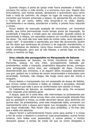 Quando chegou à porta da igreja onde havia pisoteado a hóstia, o
carrasco lhe cortou a mão direita, e a encravou num pau. Depois dois
torturadores, com tochas acesas, abrasaram e queimaram seus carne
todo o resto do caminho. Ao chegar no lugar da execução beijou as
correntes que haviam amarrado a estaca. Ao apresentá-lhe um monge
a figura de um santo, bateu nela lançando-a no chão; depois,
acorrentando-o na estaca, acenderam a lenha, e pronto ficou reduzido
a cinzas.
Pouco depois da execução acabada de mencionar, um venerável
ancião, que tinha permanecido muito tempo preso da Inquisição, foi
condenado à fogueira, e tirado para ser executado. Quando estava já
acorrentado à estaca, um sacerdote susteve um crucifixo diante dele, e
lhe disse: "Se você não tirar este ídolo de minha vista, serei obrigado a
cuspir nele". O sacerdote o repreendeu por falar tão duramente, porém
ele lhe disse que lembrasse do primeiro e do segundo mandamento, e
que se afastasse da idolatria, como Deus mesmo tinha ordenado. Foi
então amordaçado, para que já não falasse, e pondo fogo na lenha,
sofreu o martírio no fogo.
Uma relação das perseguições no Marquesado de Saluzes
O Marquesado de Saluzes, no limite meridional dos vales do
Piemonte, estava, no ano 1561, principalmente habitado por
protestantes; então o marquês, proprietário daquelas terras, começou
uma perseguição contra eles, por instigação do Papa. Começou
desenterrando aos ministros, e se alguém deles recusasse abandonar
sua grei, podiam ter a certeza de serem encarcerados e torturados com
severidade. Contudo, não chegou tão longe como para dar morte a
ninguém.
Pouco depois o marquesado caiu em possessão do duque de Sabóia,
que enviou cartas circulares a todas as cidades e povoados, dizendo
que esperava que todo o povo se conformasse com assistir à missa.
Os habitantes de Saluzes, ao receberem esta carta, lhe enviaram
como resposta uma epístola geral.
O duque, após ler a carta dele, não interrompeu os protestantes por
algum tempo; porém afinal enviou-lhes uma comunicação dizendo-lhes
que ou assistiam à missa, ou então deveriam deixar seus domínios em
quinze dias. Os protestantes, ante este inesperado édito, enviaram um
representante ante o duque para lograr sua revogação, ou pelo menos
que fosse moderado. Mas foram vãos seus protestos, e foi-lhes dito
que o édito era absoluto.
Alguns foram o suficientemente fracos como para aceitar ir à missa
a fim de evitar o desterro e preservar suas propriedades; outros foram
embora, com todas suas possessões, a outros países; e muitos
deixaram passar o tempo de modo tal que se viram obrigados a
 