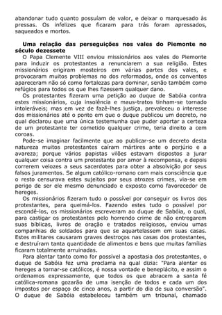abandonar tudo quanto possuíam de valor, e deixar o marquesado às
pressas. Os infelizes que ficaram para trás foram apressados,
saqueados e mortos.
Uma relação das perseguições nos vales do Piemonte no
século dezessete
O Papa Clemente VIII enviou missionários aos vales do Piemonte
para induzir os protestantes a renunciarem a sua religião. Estes
missionários erigiram mosteiros em várias partes dos vales, e
provocaram muitos problemas no dos reformados, onde os conventos
apareceram não só como fortalezas para dominar, senão também como
refúgios para todos os que lhes fizessem qualquer dano.
Os protestantes fizeram uma petição ao duque de Sabóia contra
estes missionários, cuja insolência e maus-tratos tinham-se tornado
intoleráveis; mas em vez de fazê-lhes justiça, prevaleceu o interesse
dos missionários até o ponto em que o duque publicou um decreto, no
qual declarou que uma única testemunha que puder aportar a certeza
de um protestante ter cometido qualquer crime, teria direito a cem
coroas.
Pode-se imaginar facilmente que ao publicar-se um decreto desta
natureza muitos protestantes caíram mártires ante o perjúrio e a
avareza; porque vários papistas vilões estavam dispostos a jurar
qualquer coisa contra um protestante por amor à recompensa, e depois
correrem velozes a seus sacerdotes para obter a absolvição por seus
falsos juramentos. Se algum católico-romano com mais consciência que
o resto censurava estes sujeitos por seus atrozes crimes, via-se em
perigo de ser ele mesmo denunciado e exposto como favorecedor de
hereges.
Os missionários fizeram tudo o possível por conseguir os livros dos
protestantes, para queimá-los. Fazendo estes tudo o possível por
escondê-los, os missionários escreveram ao duque de Sabóia, o qual,
para castigar os protestantes pelo horrendo crime de não entregarem
suas bíblicas, livros de oração e tratados religiosos, enviou umas
companhias de soldados para que se aquartelassem em suas casas.
Estes militares causaram graves destroços nas casas dos protestantes,
e destruíram tanta quantidade de alimentos e bens que muitas famílias
ficaram totalmente arruinadas.
Para alentar tanto como for possível a apostasia dos protestantes, o
duque de Sabóia fez uma proclama na qual dizia: "Para alentar os
hereges a tornar-se católicos, é nossa vontade e beneplácito, e assim o
ordenamos expressamente, que todos os que abracem a santa fé
católica-romana gozarão de uma isenção de todos e cada um dos
impostos por espaço de cinco anos, a partir do dia de sua conversão".
O duque de Sabóia estabeleceu também um tribunal, chamado
 