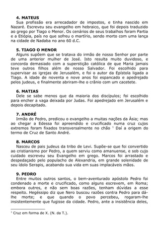 4. MATEUS
Sua profissão era arrecadador de impostos, e tinha nascido em
Nazaré. Escreveu seu evangelho em hebraico, que foi depois traduzido
ao grego por Tiago o Menor. Os cenários de seus trabalhos foram Partia
e a Etiópia, país no que sofreu o martírio, sendo morto com uma lança
na cidade de Nadaba no ano 60 d.C.
5. TIAGO O MENOR
Alguns supõem que se tratava do irmão de nosso Senhor por parte
de uma anterior mulher de José. Isto resulta muito duvidoso, e
concorda demasiado com a superstição católica de que Maria jamais
teve outros filhos além de nosso Salvador. Foi escolhido para
supervisar as igrejas de Jerusalém, e foi o autor da Epístola ligada a
Tiago. A idade de noventa e nove anos foi espancado e apedrejado
pelos judeus, e finalmente abriram-lhe o crânio com um cacetete.
6. MATIAS
Dele se sabe menos que da maioria dos discípulos; foi escolhido
para encher a vaga deixada por Judas. Foi apedrejado em Jerusalém e
depois decapitado.
7. ANDRÉ
Irmão de Pedro, predicou o evangelho a muitas nações da Ásia; mas
ao chegar a Edessa foi apreendido e crucificado numa cruz cujos
extremos foram fixados transversalmente no chão 1
Daí a origem do
termo de Cruz de Santo André.
8. MARCOS
Nasceu de pais judeus da tribo de Levi. Supõe-se que foi convertido
ao cristianismo por Pedro, a quem serviu como amanuense, e sob cujo
cuidado escreveu seu Evangelho em grego. Marcos foi arrastado e
despedaçado pelo populacho de Alexandria, em grande solenidade de
seu ídolo Serapis, acabando sua vida em suas implacáveis mãos.
9. PEDRO
Entre muitos outros santos, o bem-aventurado apóstolo Pedro foi
condenado a morte e crucificado, como alguns escrevem, em Roma;
embora outros, e não sem boas razões, tenham dúvidas a esse
respeito. Hegéssipo diz que Nero buscou razões contra Pedro para dá-
lhe morte; e que quando o povo percebeu, rogaram-lhe
insistentemente que fugisse da cidade. Pedro, ante a insistência deles,
1
Cruz em forma de X. (N. da T.).
 