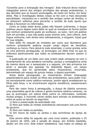 "Conselho para a extirpação dos hereges". Este tribunal devia realizar
indagações acerca dos antigos privilégios das igrejas protestantes, e
dos decretos que se haviam promulgado, de tanto em tanto, em favor
deles. Mas a investigação destas coisas se fez com a mais descarada
parcialidade; manipulou-se o sentido das antigas cartas de direitos, e
se utilizaram sofismas para perverter o sentido de tudo aquilo que
tendia a favorecer os reformados.
Como se todas estas duras ações não fossem suficientes, o duque
publicou pouco depois outro édito no qual se mandava de forma estrita
que nenhum protestante podia ser professor, ou tutor, nem em público
nem em privado, e que não podia ousar ensinar arte, nem ciência, nem
língua nenhuma, nem direta nem indiretamente, a ninguém, fosse qual
for sua religião.
Este édito foi seguido de imediato por outro que decretava que
nenhum protestante poderia ocupar cargo algum de benefício,
confiança ou honra. Para deixá-lo tudo amarrado, e como prenda certa
de uma próxima perseguição, se promulgou um édito final no que se
ordenava positivamente que todos os protestantes deviam assistir à
missa.
A publicação de um édito com esta ordem pode comparar-se com o
levantamento de uma bandeira vermelha; porque a conseqüência certa
do mesmo devia ser o assassinato e o saqueio. Um dos primeiros em
atrair a atenção dos papistas foi Sebastião Basan, um zeloso
protestante, que foi apreendido pelos missionários, encerrado,
atormentado por espaço de quinze meses, e depois queimado.
Antes desta perseguição, os missionários tinham empregado
seqüestradores para roubar os filhos dos protestantes, para poder criá-
los secretamente como católico-romanos; porém agora arrebatavam os
filhos pela força, e se encontravam alguma resistência, assassinavam
os pais.
Para dar maior força à perseguição, o duque de Sabóia convocou
uma assembléia geral de nobres e gentis-homens católico-romanos, na
que se promulgou um solene édito contra os reformados, contendo
muitos artigos, e incluindo várias razões para extirpar os protestantes,
entre as quais se davam as seguintes:
1) Para a preservação da autoridade real.
2) Para que todas as rendas eclesiásticas estivessem sob uma forma
de governo.
3) Para unir todos os partidos.
4) Em honra de todos os santos e das cerimônias da Igreja de
Roma.
Este severo édito foi seguido por uma cruel ordem, publicada o 25
de janeiro de 1655, sob a sanção do duque, por Andrés Gastaldo,
doutor em leis civis. Esta ordem estabelecia "que todos os cabeça de
 
