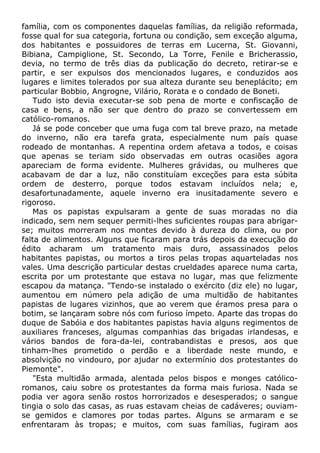 família, com os componentes daquelas famílias, da religião reformada,
fosse qual for sua categoria, fortuna ou condição, sem exceção alguma,
dos habitantes e possuidores de terras em Lucerna, St. Giovanni,
Bibiana, Campiglione, St. Secondo, La Torre, Fenile e Bricherassio,
devia, no termo de três dias da publicação do decreto, retirar-se e
partir, e ser expulsos dos mencionados lugares, e conduzidos aos
lugares e limites tolerados por sua alteza durante seu beneplácito; em
particular Bobbio, Angrogne, Vilário, Rorata e o condado de Boneti.
Tudo isto devia executar-se sob pena de morte e confiscação de
casa e bens, a não ser que dentro do prazo se convertessem em
católico-romanos.
Já se pode conceber que uma fuga com tal breve prazo, na metade
do inverno, não era tarefa grata, especialmente num país quase
rodeado de montanhas. A repentina ordem afetava a todos, e coisas
que apenas se teriam sido observadas em outras ocasiões agora
apareciam de forma evidente. Mulheres grávidas, ou mulheres que
acabavam de dar a luz, não constituíam exceções para esta súbita
ordem de desterro, porque todos estavam incluídos nela; e,
desafortunadamente, aquele inverno era inusitadamente severo e
rigoroso.
Mas os papistas expulsaram a gente de suas moradas no dia
indicado, sem nem sequer permiti-lhes suficientes roupas para abrigar-
se; muitos morreram nos montes devido à dureza do clima, ou por
falta de alimentos. Alguns que ficaram para trás depois da execução do
édito acharam um tratamento mais duro, assassinados pelos
habitantes papistas, ou mortos a tiros pelas tropas aquarteladas nos
vales. Uma descrição particular destas crueldades aparece numa carta,
escrita por um protestante que estava no lugar, mas que felizmente
escapou da matança. "Tendo-se instalado o exército (diz ele) no lugar,
aumentou em número pela adição de uma multidão de habitantes
papistas de lugares vizinhos, que ao verem que éramos presa para o
botim, se lançaram sobre nós com furioso ímpeto. Aparte das tropas do
duque de Sabóia e dos habitantes papistas havia alguns regimentos de
auxiliares franceses, algumas companhias das brigadas irlandesas, e
vários bandos de fora-da-lei, contrabandistas e presos, aos que
tinham-lhes prometido o perdão e a liberdade neste mundo, e
absolvição no vindouro, por ajudar no extermínio dos protestantes do
Piemonte".
"Esta multidão armada, alentada pelos bispos e monges católico-
romanos, caiu sobre os protestantes da forma mais furiosa. Nada se
podia ver agora senão rostos horrorizados e desesperados; o sangue
tingia o solo das casas, as ruas estavam cheias de cadáveres; ouviam-
se gemidos e clamores por todas partes. Alguns se armaram e se
enfrentaram às tropas; e muitos, com suas famílias, fugiram aos
 