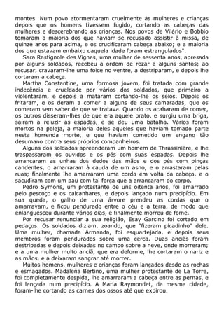 montes. Num povo atormentaram cruelmente às mulheres e crianças
depois que os homens tivessem fugido, cortando as cabeças das
mulheres e descerebrando as crianças. Nos povos de Vilário e Bobbio
tomaram a maioria dos que haviam-se recusado assistir à missa, de
quinze anos para acima, e os crucificaram cabeça abaixo; e a maioria
dos que estavam embaixo daquela idade foram estrangulados".
Sara Rastignole des Vignes, uma mulher de sessenta anos, apresada
por alguns soldados, recebeu a ordem de rezar a alguns santos; ao
recusar, cravaram-lhe uma foice no ventre, a destriparam, e depois lhe
cortaram a cabeça.
Martha Constantine, uma formosa jovem, foi tratada com grande
indecência e crueldade por vários dos soldados, que primeiro a
violentaram, e depois a mataram cortando-lhe os seios. Depois os
fritaram, e os deram a comer a alguns de seus camaradas, que os
comeram sem saber de que se tratava. Quando os acabaram de comer,
os outros disseram-lhes de que era aquele prato, e surgiu uma briga,
saíram a reluzir as espadas, e se deu uma batalha. Vários foram
mortos na peleja, a maioria deles aqueles que haviam tomado parte
nesta horrenda morte, e que haviam cometido um engano tão
desumano contra seus próprios companheiros.
Alguns dos soldados apreenderam um homem de Thrassinière, e lhe
traspassaram os ouvidos e os pés com suas espadas. Depois lhe
arrancaram as unhas dos dedos das mãos e dos pés com pinças
candentes, o amarraram à cauda de um asno, e o arrastaram pelas
ruas; finalmente lhe amarraram uma corda em volta da cabeça, e o
sacudiram com um pau com tal força que a arrancaram do corpo.
Pedro Symons, um protestante de uns oitenta anos, foi amarrado
pelo pescoço e os calcanhares, e depois lançado num precipício. Em
sua queda, o galho de uma árvore prendeu as cordas que o
amarravam, e ficou pendurado entre o céu e a terra, de modo que
enlanguesceu durante vários dias, e finalmente morreu de fome.
Por recusar renunciar a sua religião, Esay Garcino foi cortado em
pedaços. Os soldados diziam, zoando, que "fizeram picadinho" dele.
Uma mulher, chamada Armanda, foi esquartejada, e depois seus
membros foram pendurados sobre uma cerca. Duas anciãs foram
destripadas e depois deixadas no campo sobre a neve, onde morreram;
e a uma mulher muito anciã, que era deforme, lhe cortaram o nariz e
as mãos, e a deixaram sangrar até morrer.
Muitos homens, mulheres e crianças foram lançados desde as rochas
e esmagados. Madalena Bertino, uma mulher protestante de La Torre,
foi completamente despida, lhe amarraram a cabeça entre as pernas, e
foi lançada num precipício. A Maria Raymondet, da mesma cidade,
foram-lhe cortando as carnes dos ossos até que expirou.
 