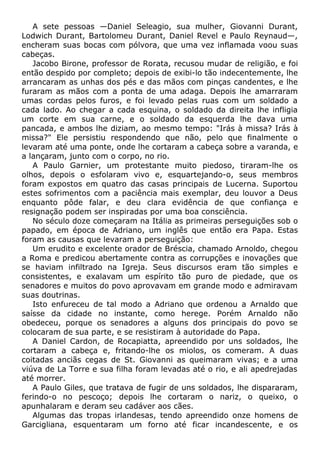 A sete pessoas —Daniel Seleagio, sua mulher, Giovanni Durant,
Lodwich Durant, Bartolomeu Durant, Daniel Revel e Paulo Reynaud—,
encheram suas bocas com pólvora, que uma vez inflamada voou suas
cabeças.
Jacobo Birone, professor de Rorata, recusou mudar de religião, e foi
então despido por completo; depois de exibi-lo tão indecentemente, lhe
arrancaram as unhas dos pés e das mãos com pinças candentes, e lhe
furaram as mãos com a ponta de uma adaga. Depois lhe amarraram
umas cordas pelos furos, e foi levado pelas ruas com um soldado a
cada lado. Ao chegar a cada esquina, o soldado da direita lhe infligia
um corte em sua carne, e o soldado da esquerda lhe dava uma
pancada, e ambos lhe diziam, ao mesmo tempo: "Irás à missa? Irás à
missa?" Ele persistiu respondendo que não, pelo que finalmente o
levaram até uma ponte, onde lhe cortaram a cabeça sobre a varanda, e
a lançaram, junto com o corpo, no rio.
A Paulo Garnier, um protestante muito piedoso, tiraram-lhe os
olhos, depois o esfolaram vivo e, esquartejando-o, seus membros
foram expostos em quatro das casas principais de Lucerna. Suportou
estes sofrimentos com a paciência mais exemplar, deu louvor a Deus
enquanto pôde falar, e deu clara evidência de que confiança e
resignação podem ser inspiradas por uma boa consciência.
No século doze começaram na Itália as primeiras perseguições sob o
papado, em época de Adriano, um inglês que então era Papa. Estas
foram as causas que levaram a perseguição:
Um erudito e excelente orador de Bréscia, chamado Arnoldo, chegou
a Roma e predicou abertamente contra as corrupções e inovações que
se haviam infiltrado na Igreja. Seus discursos eram tão simples e
consistentes, e exalavam um espírito tão puro de piedade, que os
senadores e muitos do povo aprovavam em grande modo e admiravam
suas doutrinas.
Isto enfureceu de tal modo a Adriano que ordenou a Arnaldo que
saísse da cidade no instante, como herege. Porém Arnaldo não
obedeceu, porque os senadores a alguns dos principais do povo se
colocaram de sua parte, e se resistiram à autoridade do Papa.
A Daniel Cardon, de Rocapiatta, apreendido por uns soldados, lhe
cortaram a cabeça e, fritando-lhe os miolos, os comeram. A duas
coitadas anciãs cegas de St. Giovanni as queimaram vivas; e a uma
viúva de La Torre e sua filha foram levadas até o rio, e ali apedrejadas
até morrer.
A Paulo Giles, que tratava de fugir de uns soldados, lhe dispararam,
ferindo-o no pescoço; depois lhe cortaram o nariz, o queixo, o
apunhalaram e deram seu cadáver aos cães.
Algumas das tropas irlandesas, tendo apreendido onze homens de
Garcigliana, esquentaram um forno até ficar incandescente, e os
 