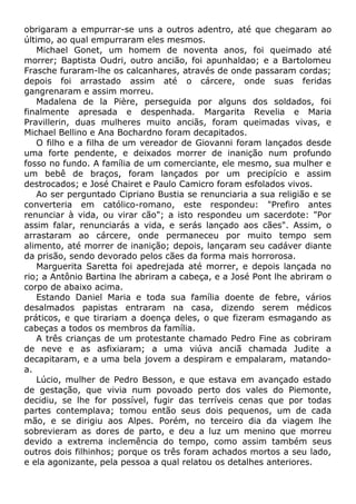 obrigaram a empurrar-se uns a outros adentro, até que chegaram ao
último, ao qual empurraram eles mesmos.
Michael Gonet, um homem de noventa anos, foi queimado até
morrer; Baptista Oudri, outro ancião, foi apunhaldao; e a Bartolomeu
Frasche furaram-lhe os calcanhares, através de onde passaram cordas;
depois foi arrastado assim até o cárcere, onde suas feridas
gangrenaram e assim morreu.
Madalena de la Pière, perseguida por alguns dos soldados, foi
finalmente apresada e despenhada. Margarita Revelia e Maria
Pravillerin, duas mulheres muito anciãs, foram queimadas vivas, e
Michael Bellino e Ana Bochardno foram decapitados.
O filho e a filha de um vereador de Giovanni foram lançados desde
uma forte pendente, e deixados morrer de inanição num profundo
fosso no fundo. A família de um comerciante, ele mesmo, sua mulher e
um bebê de braços, foram lançados por um precipício e assim
destrocados; e José Chairet e Paulo Camicro foram esfolados vivos.
Ao ser perguntado Cipriano Bustia se renunciaria a sua religião e se
converteria em católico-romano, este respondeu: "Prefiro antes
renunciar à vida, ou virar cão"; a isto respondeu um sacerdote: "Por
assim falar, renunciarás a vida, e serás lançado aos cães". Assim, o
arrastaram ao cárcere, onde permaneceu por muito tempo sem
alimento, até morrer de inanição; depois, lançaram seu cadáver diante
da prisão, sendo devorado pelos cães da forma mais horrorosa.
Marguerita Saretta foi apedrejada até morrer, e depois lançada no
rio; a Antônio Bartina lhe abriram a cabeça, e a José Pont lhe abriram o
corpo de abaixo acima.
Estando Daniel Maria e toda sua família doente de febre, vários
desalmados papistas entraram na casa, dizendo serem médicos
práticos, e que tirariam a doença deles, o que fizeram esmagando as
cabeças a todos os membros da família.
A três crianças de um protestante chamado Pedro Fine as cobriram
de neve e as asfixiaram; a uma viúva anciã chamada Judite a
decapitaram, e a uma bela jovem a despiram e empalaram, matando-
a.
Lúcio, mulher de Pedro Besson, e que estava em avançado estado
de gestação, que vivia num povoado perto dos vales do Piemonte,
decidiu, se lhe for possível, fugir das terríveis cenas que por todas
partes contemplava; tomou então seus dois pequenos, um de cada
mão, e se dirigiu aos Alpes. Porém, no terceiro dia da viagem lhe
sobrevieram as dores de parto, e deu a luz um menino que morreu
devido a extrema inclemência do tempo, como assim também seus
outros dois filhinhos; porque os três foram achados mortos a seu lado,
e ela agonizante, pela pessoa a qual relatou os detalhes anteriores.
 