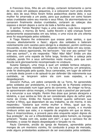 A Francisco Gros, filho de um clérigo, cortaram lentamente a carne
de seu corpo em pedaços pequenos, e a colocaram num prato diante
dele; dois de seus filhos foram feitos pedacinhos diante dele; e sua
mulher foi amarrada a um poste, para que pudesse ver como faziam
estas crueldades sobre seu marido e seus filhos. Os atormentadores se
cansaram finalmente destas crueldades, cortaram as cabeças dos
esposos e deram depois a carne de toda a família aos cães.
O senhor Tomás Margher fugiu a uma caverna, cuja boca cegaram
os soldados, e morreu de fome. Judite Revelin e sete crianças foram
barbaramente assassinados em seu leitos; e uma viúva de uns oitenta
anos foi esquartejada pelos soldados.
A Tiago Roseno lhe ordenaram que orasse pelos santos, o que
recusou absolutamente a fazer; alguns dos soldados o bateram
violentamente com cacetes para obrigá-lo a obedecer, porém continuou
recusando, e eles lhe dispararam, alojando muitas balas em seu corpo.
Enquanto estava agonizando, lhe berravam: "Vai orar aos santos? Vai
orar aos santos?", e ele respondia: "Não! Não! Não!" Então um dos
soldados, com uma espada de folha larga, fendeu-lhe a cabeça pela
metade, pondo fim a seus sofrimentos neste mundo, pelo que sem
dúvida será gloriosamente recompensado no vindouro.
Susana Gaequin, uma moça à qual um soldado tentava estuprar,
opus uma denodada resistência, e na luta o empurrou um precipício,
onde foi destroçado pela queda. Seus camaradas, em lugar de admirar
a virtude desta jovem e de aplaudi-la por defender tão nobremente sua
castidade, se lançaram sobre ela com suas espadas, e a
despedaçaram.
Giovanni Pulhus, um pobre camponês de La Torre, foi apreendido
pelos soldados por protestante, e o marquês de la Pianesta ordenou
que fosse executado num lugar perto do convento. Ao chegar na forca,
se aproximaram vários monges, e fizeram tudo o possível por persuadi-
lo a renunciar a sua religião. Porém lhes disse que jamais abraçaria a
idolatria, e que sentia-se feliz de ser considerado digno de sofrer pelo
nome de Cristo. Então lhe fizeram lembrar quanto sofreriam sua
mulher e filhos, que dependiam de seu trabalho, se ele morria. A isto
respondeu: "Gostaria que minha mulher e filhos, igual que eu,
considerassem mais suas almas antes que seus corpos, e o mundo
vindouro antes que este; e a respeito da angústia em que os deixo,
Deus é misericordioso, e proverá para eles enquanto sejam dignos de
Sua proteção". Ao ver a inflexibilidade deste pobre homem, os monges
gritaram: "Acaba com ele, acaba com ele!", o que o carrasco fez de
imediato; o corpo foi depois despedaçado e lançado no rio.
Paulo Clemente, ancião da igreja de Rossana, apreendido pelos
monges de um monteiro vizinho, foi conduzido à praça do mercado,
onde alguns protestantes acabavam de ser executados pelos soldados.
 