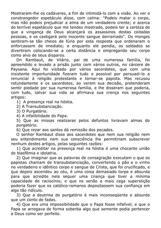 Mostraram-lhe os cadáveres, a fim de intimidá-lo com a visão. Ao ver o
constrangedor espetáculo disse, com calma: "Podeis matar o corpo,
mas não podeis prejudicar a alma de um verdadeiro crente; e acerca
do terrível espetáculo que me tendes mostrado, podeis ter a certeza de
que a vingança de Deus alcançará os assassinos destas coitadas
pessoas, e os castigará pelo inocente sangue derramado". Os monges
sentiram-se tão cheios de fúria por esta resposta que ordenaram o
enforcassem de imediato; e enquanto ele pendia, os soldados se
divertiram colocando-se a certa distância e empregando seu corpo
como alvo de seus disparos.
Dn Rambaut, de Vilário, pai de uma numerosa família, foi
apreendido e levado a prisão junto com vários outros, no cárcere de
Paysana. Aqui foi visitado por vários sacerdotes, que com uma
insistente importunidade fizeram tudo o possível por persuadi-lo a
renunciar à religião protestante e tornar-se papista. Mas recusou
rotundamente e os sacerdotes, ao verem sua decisão, pretenderam
sentir piedade por sua numerosa família, e lhe disseram que poderia,
com tudo, salvar sua vida se afirmava sua crença nos seguintes
artigos:
1) A presença real na hóstia.
2) A Transubstanciação.
3) O Purgatório.
4) A infalibilidade do Papa.
5) Que as missas realizaras pelos defuntos livravam almas do
purgatório.
6) Que rezar aos santos dá remissão dos pecados.
O senhor Rambaut disse aos sacerdotes que nem sua religião nem
seu entendimento nem sua consciência lhe permitiriam subscrever
nenhum destes artigos, pelas seguintes razões:
1) Que acreditar na presença real na hóstia é uma chocante união
de blasfêmia e idolatria.
2) Que imaginar que as palavras de consagração executam o que os
papistas chamam de transubstanciação, convertendo o pão e o vinho
no verdadeiro e idêntico corpo e sangue de Cristo, que foi crucificado, e
que depois ascendeu ao céu, é uma coisa demasiado torpe e absurda
para que acredite nela sequer uma criança que tiver a mínima
capacidade de raciocínio; e que ns senão a mais cega superstição
poderia fazer que os católico-romanos depositassem sua confiança em
algo tão ridículo.
3) Que a doutrina do purgatório é mais inconseqüente e absurda
que um conto de fadas.
4) Que era uma impossibilidade que o Papa fosse infalível, e que o
Papa se arrogava de forma soberba algo que somente podia pertencer
a Deus como ser perfeito.
 