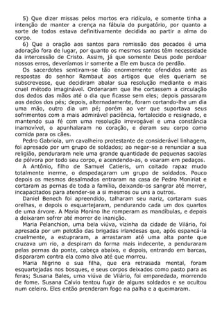 5) Que dizer missas pelos mortos era ridículo, e somente tinha a
intenção de manter a crença na fábula do purgatório, por quanto a
sorte de todos estava definitivamente decidida ao partir a alma do
corpo.
6) Que a oração aos santos para remissão dos pecados é uma
adoração fora de lugar, por quanto os mesmos santos têm necessidade
da intercessão de Cristo. Assim, já que somente Deus pode perdoar
nossos erros, deveríamos ir somente a Ele em busca do perdão.
Os sacerdotes sentiram-se tão enormemente ofendidos ante as
respostas do senhor Rambaut aos artigos que eles queriam se
subscrevesse, que decidiram abalar sua resolução mediante o mais
cruel método imaginável. Ordenaram que lhe cortassem a circulação
dos dedos das mãos até o dia que ficasse sem eles; depois passaram
aos dedos dos pés; depois, alternadamente, foram cortando-lhe um dia
uma mão, outro dia um pé; porém ao ver que suportava seus
sofrimentos com a mais admirável paciência, fortalecido e resignado, e
mantendo sua fé com uma resolução irrevogável e uma constância
inamovível, o apunhalaram no coração, e deram seu corpo como
comida para os cães.
Pedro Gabriola, um cavalheiro protestante de considerável linhagem,
foi apresado por um grupo de soldados; ao negar-se a renunciar a sua
religião, penduraram nele uma grande quantidade de pequenas sacolas
de pólvora por todo seu corpo, e acendendo-as, o voaram em pedaços.
A Antônio, filho de Samuel Catieris, um coitado rapaz mudo
totalmente inerme, o despedaçaram um grupo de soldados. Pouco
depois os mesmos desalmados entraram na casa de Pedro Moniriat e
cortaram as pernas de toda a família, deixando-os sangrar até morrer,
incapacitados para atender-se a si mesmos ou uns a outros.
Daniel Benech foi apreendido, talharam seu nariz, cortaram suas
orelhas, e depois o esquartejaram, pendurando cada um dos quartos
de uma árvore. A Maria Monino lhe romperam as mandíbulas, e depois
a deixaram sofrer até morrer de inanição.
Maria Pelanchion, uma bela viúva, vizinha da cidade de Vilário, foi
apresada por um pelotão das brigadas irlandesas que, após espancá-la
cruelmente, a estupraram, a arrastaram até uma alta ponte que
cruzava um rio, a despiram da forma mais indecente, a penduraram
pelas pernas da ponte, cabeça abaixo, e depois, entrando em barcas,
dispararam contra ela como alvo até que morreu.
Maria Nigrino e sua filha, que era retrasada mental, foram
esquartejadas nos bosques, e seus corpos deixados como pasto para as
feras; Susana Bales, uma viúva de Vilário, foi emparedada, morrendo
de fome. Susana Calvio tentou fugir de alguns soldados e se ocultou
num celeiro. Eles então prenderam fogo na palha e a queimaram.
 