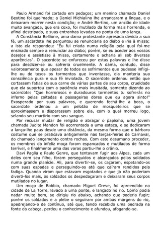 Paulo Armand foi cortado em pedaços; um menino chamado Daniel
Bextino foi queimado; a Daniel Michialino lhe arrancaram a língua, e o
deixaram morrer nesta condição; e André Bertino, um ancião de idade
muito avançada, que era coxo, foi mutilado da forma mais horrenda, e
afinal destripado, e suas entranhas levadas na ponta de uma lança.
A Constância Bellione, uma dama protestante apresada devido a sua
fé, um sacerdote lhe perguntou se renunciaria ao diabo e iria à missa;
a isto ela respondeu: "Eu fui criada numa religião pela qual foi-me
ensinado sempre a renunciar ao diabo; porém, se eu aceder aos vossos
desejos e assistisse à missa, certamente o acharia ali sob diversas
aparências". O sacerdote se enfureceu por estas palavras e lhe disse
para desdizer-se ou sofreria cruelmente. A dama, contudo, disse
valorosamente que apesar de todos os sofrimentos que pudesse infligi-
lhe ou de tosos os tormentos que inventasse, ela manteria sua
consciência pura e sua fé inviolada. O sacerdote ordenou então que
cortassem fatias de sua carne de várias partes de seu corpo, crueldade
que ela suportou com a paciência mais inusitada, somente dizendo ao
sacerdote: "Que horrorosos e duradouros tormentos tu sofrerás no
inferno pelas coitadas e passageiras dores que eu agora sinto!"
Exasperado por suas palavras, e querendo fechá-lhe a boca, o
sacerdote ordenou a um pelotão de mosqueteiros que se
aproximassem e disparassem sobre ela, com o qual morreu logo,
selando seu martírio com seu sangue.
Por recusar mudar de religião e abraçar o papismo, uma jovem
chamada Judite Mandon foi acorrentada a uma estaca, e se dedicaram
a lança-lhe paus desde uma distância, da mesma forma que o bárbaro
costume que se praticava antigamente nas terças-feiras de Carnaval,
do chamado lançamento contra rochas. Com este desumano proceder,
os membros da infeliz moça foram espancados e mutilados de forma
terrível, e finalmente uma das varas partiu-lhe o crânio.
Davi Paglia e Paulo Genre, que tentavam fugir aos Alpes, cada um
deles com seu filho, foram perseguidos e alcançados pelos soldados
numa grande planície. Ali, para divertir-se, os caçaram, espetando-os
com suas espadas e perseguindo-os até que caíram rendidos pela
fadiga. Quando viram que estavam esgotados e que já não poderiam
diverti-los mais, os soldados os despedaçaram e deixaram seus corpos
mutilados no lugar.
Um moço de Bobbio, chamado Miguel Greve, foi apreendido na
cidade de La Torre, levado a uma ponte, e lançado no rio. Como podia
nadar muito bem, se dirigiu rio abaixo, achando que poderia fugir;
porém os soldados e a plebe o seguiram por ambas margens do rio,
apedrejando-o de contínuo, até que, tendo recebido uma pedrada na
fonte da cabeça, perdeu o conhecimento e afundou, afogando-se.
 
