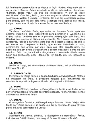 foi finalmente persuadido e se dispus a fugir. Porém, chegando até a
porta viu o Senhor Cristo acudindo a ele e, adorando-o, lhe disse:
"Senhor, aonde vãs?" ao que ele respondeu: "A ser de novo
crucificado". Com isto, Pedro, percebendo que se referia a seu próprio
sofrimento, voltou à cidade. Jerônimo diz que foi crucificado cabeça
para abaixo, com os pés para cima, a petição dele, porque era, disse,
indigno de ser crucificado da mesma forma que seu Senhor.
10. PAULO
Também o apóstolo Paulo, que antes se chamava Saulo, após seu
enorme trabalho e obra indescritível para promover o Evangelho de
Cristo, sofreu também sob esta primeira perseguição sob Nero. Diz
Obadias que quando se dispus sua execução, Nero enviou dois de seus
cavaleiros, Ferega e Partémio, para que lhe dessem a notícia de que ia
ser morto. Ao chegarem a Paulo, que estava instruindo o povo,
pediram-lhe que orasse por eles, para que eles acreditassem. Ele
disse-lhe que em breve acreditariam e seriam batizados diante de seu
sepulcro. Feito isso, os soldados chegaram e o tiraram da cidade para o
lugar das execuções, onde, depois de ter orado, deu seu pescoço à
espada.
11. JUDAS
Irmão de Tiago, era comumente chamado Tadeu. Foi crucificado em
Edessa o 72 d.C.
12. BARTOLOMEU
Predicou em vários países, e tendo traduzido o Evangelho de Mateus
na linguajem da Índia, o propalou naquele país. Finalmente foi
cruelmente açoitado e logo crucificado pelos agitados idólatras.
13. TOMÉ
Chamado Dídimo, predicou o Evangelho em Partia e na Índia, onde
por ter provocado a fúria dos sacerdotes pagãos, foi martirizado, sendo
atravessado com uma lança.
14. LUCAS
O evangelista foi autor do Evangelho que leva seu nome. Viajou com
Paulo por vários países, e se supõe que foi pendurado de uma oliveira
pelos idólatras sacerdotes da Grécia.
15. SIMÃO
Apelidado de zelote, predicou o Evangelho na Mauritânia, África,
inclusive na Grã Bretanha, país no qual foi crucificado em 74 d.C.
 