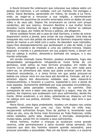 A David Armand lhe ordenaram que colocasse sua cabeça sobre um
pedaço de mármore, e um soldado, com um martelo, lhe esmagou o
crânio. David Baridona, apreendido em Vilário, foi levado à La Torre,
onde, ao negar-se a renunciar a sua religião, o atormentaram
acendendo-lhe pauzinhos de enxofre amarrados entre os dedos de suas
mãos e de seus pés. Depois lhe arrancaram as carnes com pinças
candentes, até que expirou. Giovanni Barolina e sua mulher foram
lançados numa estanque de água e obrigados a manter as cabeças
embaixo da água, por médio de forcas e pedras, até afogarem.
Vários soldados foram até a casa de José Garniero, e antes de entrar
dispararam contra a janela, para avisar de sua chegada. Uma bala de
mosquete deu num dos peitos da senhora de Garniero enquanto estava
dando de mamar a um bebê com o outro. Ao descobrir suas intenções,
rogou-lhes desesperadamente que perdoassem a vida do bebê, o que
fizeram, enviando-o de imediato a uma aia católico-romana. Depois
pegaram o marido e o penduraram em sua própria horta, e deram um
tiro na cabeça à mulher, deixando-a banhada em sangue, e a seu
marido enforcado.
Um ancião chamado Isaias Mondon, piedoso protestante, fugiu dos
desapiedados perseguidores refugiando-se numa fenda de um
penhasco, onde sofreu as mais terríveis privações; em médio do
inverno viu-se obrigado a jazer sobre a pedra nua, sem nada para
cobrir-se; se alimentava das raízes que podia arrancar perto de seu
miserável esconderijo, e a única forma em que podia procurar-se
bebida era colocar neve em sua boca até derretê-la. Contudo, até ali o
acharam alguns dos desumanos soldados que, após espancá-lo
implacavelmente, o levaram a Lucerna, espetando-o com a ponta de
suas espadas. Sumamente debilitado por suas passadas circunstâncias,
e esgotado pelas pancadas recebidas, caiu no caminho. Eles
começaram de novo a bater nele para obrigá-lo a seguir, mas ele, de
joelhos, lhe implorou que acabassem com seus sofrimentos, dando-lhe
morte. Afinal acederam, e um deles, adiantando-se, disparou um tiro
na cabeça com sua pistola, dizendo: "Toma, herege, aqui tens o que
pediste!".
Maria Revol, uma digna protestante, recebeu um disparo nas costas
enquanto caminhava por uma rua. Caiu ferida no chão mas,
recuperando suficientes forças, ficou de joelhos e, levantando suas
mãos ao céu, orou da forma mais fervorosa ao Todo Poderoso; então
vários soldados, perto dela, dispararam a discrição, alcançando-a
muitas balas, pondo fim no instante a seus sofrimentos.
Vários homens, mulher e crianças se ocultaram numa grande
caverna, onde permaneceram a salvo durante várias semanas. Era
costume que dois dos homens saíssem quando necessário, para
procurar provisões a escondidas. Mas um dia foram vistos, e a caverna
 