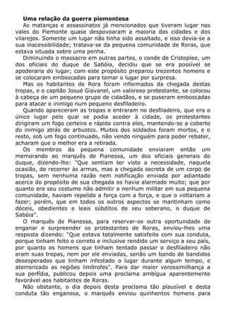 Uma relação da guerra piemontesa
As matanças e assassinatos já mencionados que tiveram lugar nos
vales do Piemonte quase despovoaram a maioria das cidades e dos
vilarejos. Somente um lugar não tinha sido assaltado, e isso devia-se a
sua inacessibilidade; tratava-se da pequena comunidade de Roras, que
estava situada sobre uma penha.
Diminuindo o massacre em outras partes, o conde de Cristoplee, um
dos oficiais do duque de Sabóia, decidiu que se era possível se
apoderaria do lugar; com este propósito preparou trezentos homens e
se colocaram emboscadas para tomar o lugar por surpresa.
Mas os habitantes de Rora foram informados da chegada destas
tropas, e o capitão Josué Giavanel, um valoroso protestante, se colocou
à cabeça de um pequeno grupo de cidadãos, e se puseram emboscadas
para atacar o inimigo num pequeno desfiladeiro.
Quando apareceram as tropas e entraram no desfiladeiro, que era o
único lugar pelo qual se podia aceder à cidade, os protestantes
dirigiram um fogo certeiro e rápido contra eles, mantendo-se a coberto
do inimigo atrás de arbustos. Muitos dos soldados foram mortos, e o
resto, sob um fogo continuado, não vendo ninguém para poder rebater,
acharam que o melhor era a retirada.
Os membros da pequena comunidade enviaram então um
memorando ao marquês de Pianessa, um dos oficiais generais do
duque, dizendo-lhe: "Que sentiam ter visto a necessidade, naquela
ocasião, de recorrer às armas, mas a chegada secreta de um corpo de
tropas, sem nenhuma razão nem notificação enviada por adiantado
acerca do propósito de sua chegada os havia alarmado muito; que por
quanto era seu costume não admitir a nenhum militar em sua pequena
comunidade, haviam repelido a força com a força, e que o voltariam a
fazer; porém, que em todos os outros aspectos se mantinham como
dóceis, obedientes e leais súbditos de seu soberano, o duque de
Sabóia".
O marquês de Pianessa, para reservar-se outra oportunidade de
enganar e surpreender os protestantes de Roras, enviou-lhes uma
resposta dizendo: "Que estava totalmente satisfeito com sua conduta,
porque tinham feito o correto e inclusive rendido um serviço a seu país,
por quanto os homens que tinham tentado passar o desfiladeiro não
eram suas tropas, nem por ele enviadas, senão um bando de bandidos
desesperados que tinham infestado o lugar durante algum tempo, e
aterrorizado as regiões limítrofes". Para dar maior verossimilhança a
sua perfídia, publicou depois uma proclama ambígua aparentemente
favorável aos habitantes de Roras.
Não obstante, o dia depois desta proclama tão plausível e desta
conduta tão enganosa, o marquês enviou quinhentos homens para
 