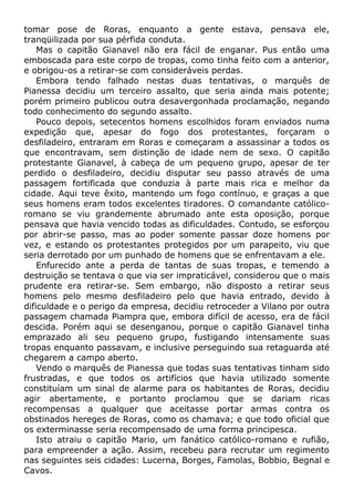 tomar pose de Roras, enquanto a gente estava, pensava ele,
tranqüilizada por sua pérfida conduta.
Mas o capitão Gianavel não era fácil de enganar. Pus então uma
emboscada para este corpo de tropas, como tinha feito com a anterior,
e obrigou-os a retirar-se com consideráveis perdas.
Embora tendo falhado nestas duas tentativas, o marquês de
Pianessa decidiu um terceiro assalto, que seria ainda mais potente;
porém primeiro publicou outra desavergonhada proclamação, negando
todo conhecimento do segundo assalto.
Pouco depois, setecentos homens escolhidos foram enviados numa
expedição que, apesar do fogo dos protestantes, forçaram o
desfiladeiro, entraram em Roras e começaram a assassinar a todos os
que encontravam, sem distinção de idade nem de sexo. O capitão
protestante Gianavel, à cabeça de um pequeno grupo, apesar de ter
perdido o desfiladeiro, decidiu disputar seu passo através de uma
passagem fortificada que conduzia à parte mais rica e melhor da
cidade. Aqui teve êxito, mantendo um fogo contínuo, e graças a que
seus homens eram todos excelentes tiradores. O comandante católico-
romano se viu grandemente abrumado ante esta oposição, porque
pensava que havia vencido todas as dificuldades. Contudo, se esforçou
por abrir-se passo, mas ao poder somente passar doze homens por
vez, e estando os protestantes protegidos por um parapeito, viu que
seria derrotado por um punhado de homens que se enfrentavam a ele.
Enfurecido ante a perda de tantas de suas tropas, e temendo a
destruição se tentava o que via ser impraticável, considerou que o mais
prudente era retirar-se. Sem embargo, não disposto a retirar seus
homens pelo mesmo desfiladeiro pelo que havia entrado, devido à
dificuldade e o perigo da empresa, decidiu retroceder a Vilano por outra
passagem chamada Piampra que, embora difícil de acesso, era de fácil
descida. Porém aqui se desenganou, porque o capitão Gianavel tinha
emprazado ali seu pequeno grupo, fustigando intensamente suas
tropas enquanto passavam, e inclusive perseguindo sua retaguarda até
chegarem a campo aberto.
Vendo o marquês de Pianessa que todas suas tentativas tinham sido
frustradas, e que todos os artifícios que havia utilizado somente
constituíam um sinal de alarme para os habitantes de Roras, decidiu
agir abertamente, e portanto proclamou que se dariam ricas
recompensas a qualquer que aceitasse portar armas contra os
obstinados hereges de Roras, como os chamava; e que todo oficial que
os exterminasse seria recompensado de uma forma principesca.
Isto atraiu o capitão Mario, um fanático católico-romano e rufião,
para empreender a ação. Assim, recebeu para recrutar um regimento
nas seguintes seis cidades: Lucerna, Borges, Famolas, Bobbio, Begnal e
Cavos.
 