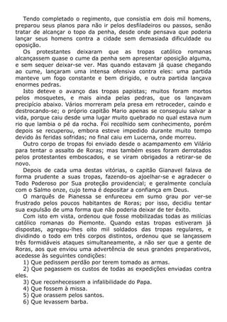 Tendo completado o regimento, que consistia em dois mil homens,
preparou seus planos para não ir pelos desfiladeiros ou passos, senão
tratar de alcançar o topo da penha, desde onde pensava que poderia
lançar seus homens contra a cidade sem demasiada dificuldade ou
oposição.
Os protestantes deixaram que as tropas católico romanas
alcançassem quase o cume da penha sem apresentar oposição alguma,
e sem sequer deixar-se ver. Mas quando estavam já quase chegando
ao cume, lançaram uma intensa ofensiva contra eles: uma partida
manteve um fogo constante e bem dirigido, e outra partida lançava
enormes pedras.
Isto deteve o avanço das tropas papistas; muitos foram mortos
pelos mosquetes, e mais ainda pelas pedras, que os lançavam
precipício abaixo. Vários morreram pela presa em retroceder, caindo e
destrocando-se; o próprio capitão Mario apenas se conseguiu salvar a
vida, porque caiu desde uma lugar muito quebrado no qual estava num
rio que lambia o pé da rocha. Foi recolhido sem conhecimento, porém
depois se recuperou, embora esteve impedido durante muito tempo
devido às feridas sofridas; no final caiu em Lucerna, onde morreu.
Outro corpo de tropas foi enviado desde o acampamento em Vilário
para tentar o assalto de Roras; mas também esses foram derrotados
pelos protestantes emboscados, e se viram obrigados a retirar-se de
novo.
Depois de cada uma destas vitórias, o capitão Gianavel falava de
forma prudente a suas tropas, fazendo-os ajoelhar-se e agradecer o
Todo Poderoso por Sua proteção providencial; e geralmente concluía
com o Salmo onze, cujo tema é depositar a confiança em Deus.
O marquês de Pianessa se enfureceu em sumo grau por ver-se
frustrado pelos poucos habitantes de Roras; por isso, decidiu tentar
sua expulsão de uma forma que não poderia deixar de ter êxito.
Com isto em vista, ordenou que fosse mobilizadas todas as milícias
católico romanas do Piemonte. Quando estas tropas estiveram já
dispostas, agregou-lhes oito mil soldados das tropas regulares, e
dividindo o todo em três corpos distintos, ordenou que se lançassem
três formidáveis ataques simultaneamente, a não ser que a gente de
Roras, aos que enviou uma advertência de seus grandes preparativos,
acedesse às seguintes condições:
1) Que pedissem perdão por terem tomado as armas.
2) Que pagassem os custos de todas as expedições enviadas contra
eles.
3) Que reconhecessem a infalibilidade do Papa.
4) Que fossem à missa.
5) Que orassem pelos santos.
6) Que levassem barba.
 