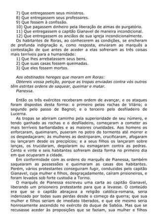 7) Que entregassem seus ministros.
8) Que entregassem seus professores.
9) Que fossem à confissão.
10) Que pagassem dinheiro pela liberação de almas do purgatório.
11) Que entregassem o capitão Gianavel de maneira incondicional.
12) Que entregassem os anciãos de sua igreja incondicionalmente.
Os habitantes de Roras, ao conhecerem as condições, se encheram
de profunda indignação e, como resposta, enviaram ao marquês a
contestação de que antes de aceder a elas sofreriam as três coisas
mais terríveis para a humanidade:
1) Que lhes arrebatassem seus bens.
2) Que suas casas fossem queimadas.
3) Que eles fossem mortos.
Aos obstinados hereges que moram em Roras:
Obtereis vossa petição, porque as tropas enviadas contra vós outros
têm estritas ordens de saquear, queimar e matar.
Pianessa.
Então os três exércitos receberam ordem de avançar, e os ataques
foram dispostos desta forma: o primeiro pelas rochas de Vilário; o
segundo pelo passo de Bagnol; e o terceiro pelo desfiladeiro de
Lucerna.
As tropas se abriram caminho pela superioridade de seu número, e
tendo ganhado as rochas e o desfiladeiro, começaram a cometer as
mais terríveis barbaridades e as maiores crueldades. Aos homens os
enforcaram, queimaram, puseram no potro do tormento até morrer e
os despedaçaram; às mulheres as destriparam, crucificaram, afogaram
ou lançaram desde os precipícios; e a seus filhos os lançaram sobre
lanças, os trucidaram, degolaram ou esmagaram contra as pedras.
Cento e vinte e seis habitantes sofreram desta forma no primeiro dia
em que ocuparam a cidade.
Em conformidade com as ordens do marquês de Pianessa, também
saquearam as possessões e queimaram as casas dos habitantes.
Porém, vários protestantes conseguiram fugir, conduzidos pelo capitão
Gianavel, cuja mulher e filhos, desgraçadamente, caíram prisioneiros, e
foram levados sob forte custodia a Torino.
O marquês de Pianessa escreveu uma carta ao capitão Gianavel,
liberando um prisioneiro protestante para que a levasse. O conteúdo
era que se o capitão abraçava a religião católica-romana, seria
indenizado por todas suas perdas desde o começo da guerra; que sua
mulher e filhos seriam de imediato liberados, e que ele mesmo seria
honrosamente ascendido no exército do duque de Sabóia. Mas que se
recusasse aceder às proposições que se faziam, sua mulher e filhos
 