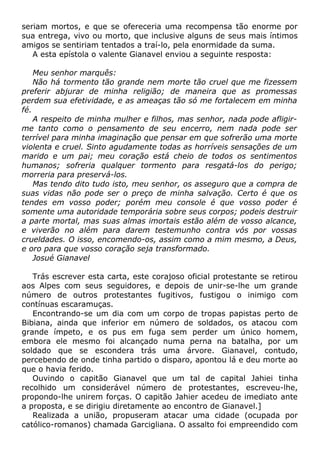 seriam mortos, e que se ofereceria uma recompensa tão enorme por
sua entrega, vivo ou morto, que inclusive alguns de seus mais íntimos
amigos se sentiriam tentados a traí-lo, pela enormidade da suma.
A esta epístola o valente Gianavel enviou a seguinte resposta:
Meu senhor marquês:
Não há tormento tão grande nem morte tão cruel que me fizessem
preferir abjurar de minha religião; de maneira que as promessas
perdem sua efetividade, e as ameaças tão só me fortalecem em minha
fé.
A respeito de minha mulher e filhos, mas senhor, nada pode afligir-
me tanto como o pensamento de seu encerro, nem nada pode ser
terrível para minha imaginação que pensar em que sofrerão uma morte
violenta e cruel. Sinto agudamente todas as horríveis sensações de um
marido e um pai; meu coração está cheio de todos os sentimentos
humanos; sofreria qualquer tormento para resgatá-los do perigo;
morreria para preservá-los.
Mas tendo dito tudo isto, meu senhor, os asseguro que a compra de
suas vidas não pode ser o preço de minha salvação. Certo é que os
tendes em vosso poder; porém meu console é que vosso poder é
somente uma autoridade temporária sobre seus corpos; podeis destruir
a parte mortal, mas suas almas imortais estão além de vosso alcance,
e viverão no além para darem testemunho contra vós por vossas
crueldades. O isso, encomendo-os, assim como a mim mesmo, a Deus,
e oro para que vosso coração seja transformado.
Josué Gianavel
Trás escrever esta carta, este corajoso oficial protestante se retirou
aos Alpes com seus seguidores, e depois de unir-se-lhe um grande
número de outros protestantes fugitivos, fustigou o inimigo com
contínuas escaramuças.
Encontrando-se um dia com um corpo de tropas papistas perto de
Bibiana, ainda que inferior em número de soldados, os atacou com
grande ímpeto, e os pus em fuga sem perder um único homem,
embora ele mesmo foi alcançado numa perna na batalha, por um
soldado que se escondera trás uma árvore. Gianavel, contudo,
percebendo de onde tinha partido o disparo, apontou lá e deu morte ao
que o havia ferido.
Ouvindo o capitão Gianavel que um tal de capital Jahiei tinha
recolhido um considerável número de protestantes, escreveu-lhe,
propondo-lhe unirem forças. O capitão Jahier acedeu de imediato ante
a proposta, e se dirigiu diretamente ao encontro de Gianavel.]
Realizada a união, propuseram atacar uma cidade (ocupada por
católico-romanos) chamada Garcigliana. O assalto foi empreendido com
 