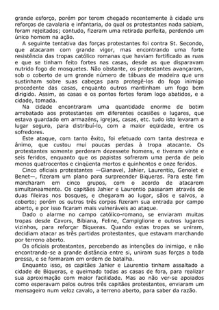 grande esforço, porém por terem chegado recentemente à cidade uns
reforços de cavalaria e infantaria, do qual os protestantes nada sabiam,
foram rejeitados; contudo, fizeram uma retirada perfeita, perdendo um
único homem na ação.
A seguinte tentativa das forças protestantes foi contra St. Secondo,
que atacaram com grande vigor, mas encontrando uma forte
resistência das tropas católico romanas que haviam fortificado as ruas
e que se tinham feito fortes nas casas, desde as que disparavam
nutrido fogo de mosquetes. Não obstante, os protestantes avançaram,
sob o coberto de um grande número de tábuas de madeira que uns
sustinham sobre suas cabeças para protegê-los do fogo inimigo
procedente das casas, enquanto outros mantinham um fogo bem
dirigido. Assim, as casas e os pontos fortes foram logo abatidos, e a
cidade, tomada.
Na cidade encontraram uma quantidade enorme de botim
arrebatado aos protestantes em diferentes ocasiões e lugares, que
estava guardado em armazéns, igrejas, casas, etc. tudo isto levaram a
lugar seguro, para distribuí-lo, com a maior eqüidade, entre os
sofredores.
Este ataque, com tanto êxito, foi efetuado com tanta destreza e
ânimo, que custou mui poucas perdas à tropa atacante. Os
protestantes somente perderam dezessete homens, e tiveram vinte e
seis feridos, enquanto que os papistas sofreram uma perda de pelo
menos quatrocentos e cinqüenta mortos e quinhentos e onze feridos.
Cinco oficiais protestantes —Gianavel, Jahier, Laurentio, Genolet e
Benet—, fizeram um plano para surpreender Biqueras. Para este fim
marcharam em cinco grupos, com o acordo de atacarem
simultaneamente. Os capitães Jahier e Laurentio passaram através de
duas fileiras nos bosques, e chegaram ao lugar, sãos e salvos, a
coberto; porém os outros três corpos fizeram sua entrada por campo
aberto, e por isso ficaram mais vulneráveis ao ataque.
Dado o alarme no campo católico-romano, se enviaram muitas
tropas desde Cavors, Bibiana, Feline, Campiglione e outros lugares
vizinhos, para reforçar Biqueras. Quando estas tropas se uniram,
decidiam atacar as três partidas protestantes, que estavam marchando
por terreno aberto.
Os oficiais protestantes, percebendo as intenções do inimigo, e não
encontrando-se a grande distância entre si, uniram suas forças a toda
pressa, e se formaram em ordem de batalha.
Enquanto isso, os capitães Jahier e Laurentio tinham assaltado a
cidade de Biqueras, e queimado todas as casas de fora, para realizar
sua aproximação com maior facilidade. Mas ao não ver-se apoiados
como esperavam pelos outros três capitães protestantes, enviaram um
mensageiro num veloz cavalo, a terreno aberto, para saber da razão.
 