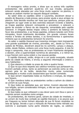 O mensageiro voltou pronto, e disse que os outros três capitães
protestantes não poderiam ajudá-los em sua missão, porquanto
estavam sendo atacados por uma força muito superior na planície, e
apenas se podiam manter-se naquele desigual combate.
Ao saber disto os capitães Jahier e Laurentio, decidiram deixar o
assalto de Biqueras a toda pressa, para prestar ajuda a seus amigos na
planície. Esta decisão resultou ser mais que oportuna, porque justo ao
chegarem ao lugar onde os dois exércitos estavam livrando a batalha,
as tropas papistas estavam começando a prevalecer, e estavam a
ponto de exceder o flanco da ala esquerda, comandada pelo capitão
Gianavel. A chegada destas tropas voltou o ponteiro da balança em
favor dos protestantes, e as forças papistas, embora lutando com firme
intrepidez, foram totalmente derrotadas. Um grande número foram
mortos e feridos de ambos bandos, e os fornecimentos e apetrechos
militares que os protestantes tomaram foi enorme.
Ao saber o capitão Gianavel que trezentos inimigos iriam transportar
uma grande quantidade de víveres, provisões, etc., desde La Torre ao
castelo de Mirabac, decidiram atacá-los no caminho. Lançou o ataque,
então, desde Malbee, embora com uma força muito pequena. A luta foi
longa e sangrenta, mas os protestantes se viram finalmente obrigados
a desistir, ante a superioridade numérica do adversário, e a retirar-se,
o que fizeram com suma ordem e mui poucas perdas.
O capitão Gianavel, então, dirigiu-se a um posto avançado, situado
perto da cidade de Vilário, e enviou a seguinte informação e ordens a
seus habitantes:
1) Que atacaria a cidade no prazo de vinte e quatro horas.
2) Que no que dizia respeito aos católico-romanos que portassem ou
tiverem portado armas, tanto se pertenciam ao exército como se não,
agiriam pela lei do talião, dando-lhes morte, pelas numerosas
depredações e muitos cruéis assassinatos que haviam cometido.
3) Que seriam respeitadas todas as mulheres e crianças, da religião
que fossem.
4) Que mandava todos os protestantes varões a saírem da cidade e
se unirem às suas forças.
5) Que todos os apóstatas que, por temor, tiverem abjurado Deus
sua religião, seriam considerados inimigos, a não ser que renunciassem
a sua abjuração.
6) Que todos os que voltassem a seu dever para com Deus e para si
mesmos seriam recebidos como amigos.
Os protestantes, de maneira geral, saíram da cidade de imediato, e
se uniram de muito boa vontade ao capitão Gianavel, e os poucos que
por fraqueza ou temor tinham abjurado de sua fé foram recebidos no
seio da Igreja. Devido a que o marquês de Pianessa tinha retirado seu
exército e acampado numa parte distante da região, os católico-
 