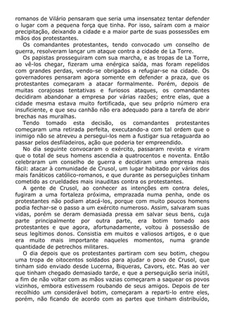 romanos de Vilário pensaram que seria uma insensatez tentar defender
o lugar com a pequena força que tinha. Por isso, saíram com a maior
precipitação, deixando a cidade e a maior parte de suas possessões em
mãos dos protestantes.
Os comandantes protestantes, tendo convocado um conselho de
guerra, resolveram lançar um ataque contra a cidade de La Torre.
Os papistas prosseguiram com sua marcha, e as tropas de La Torre,
ao vê-los chegar, fizeram uma enérgica saída, mas foram repelidos
com grandes perdas, vendo-se obrigados a refugiar-se na cidade. Os
governadores pensaram agora somente em defender a praza, que os
protestantes começaram a atacar formalmente. Porém, depois de
muitas corajosas tentativas e furiosos ataques, os comandantes
decidiram abandonar a empresa por várias razões; entre elas, que a
cidade mesma estava muito fortificada, que seu próprio número era
insuficiente, e que seu canhão não era adequado para a tarefa de abrir
brechas nas muralhas.
Tendo tomado esta decisão, os comandantes protestantes
começaram uma retirada perfeita, executando-a com tal ordem que o
inimigo não se atreveu a persegui-los nem a fustigar sua retaguarda ao
passar pelos desfiladeiros, ação que poderia ter empreendido.
No dia seguinte convocaram o exército, passaram revista e viram
que o total de seus homens ascendia a quatrocentos e noventa. Então
celebraram um conselho de guerra e decidiram uma empresa mais
fácil: atacar à comunidade de Crusol, um lugar habitado por vários dos
mais fanáticos católico-romanos, e que durante as perseguições tinham
cometido as crueldades mais inauditas contra os protestantes.
A gente de Crusol, ao conhecer as intenções em contra deles,
fugiram a uma fortaleza próxima, emprazada numa penha, onde os
protestantes não podiam atacá-los, porque com muito poucos homens
podia fechar-se o passo a um exército numeroso. Assim, salvaram suas
vidas, porém se deram demasiada pressa em salvar seus bens, cuja
parte principalmente por outra parte, era botim tomado aos
protestantes e que agora, afortunadamente, voltou à possessão de
seus legítimos donos. Consistia em muitos e valiosos artigos, e o que
era muito mais importante naqueles momentos, numa grande
quantidade de petrechos militares.
O dia depois que os protestantes partiram com seu botim, chegou
uma tropa de oitocentos soldados para ajudar o povo de Crusol, que
tinham sido enviado desde Lucerna, Biqueras, Cavors, etc. Mas ao ver
que tinham chegado demasiado tarde, e que a perseguição seria inútil,
a fim de não voltar com as mãos vazias começaram a saquear os povos
vizinhos, embora estivessem roubando de seus amigos. Depois de ter
recolhido um considerável botim, começaram a reparti-lo entre eles,
porém, não ficando de acordo com as partes que tinham distribuído,
 
