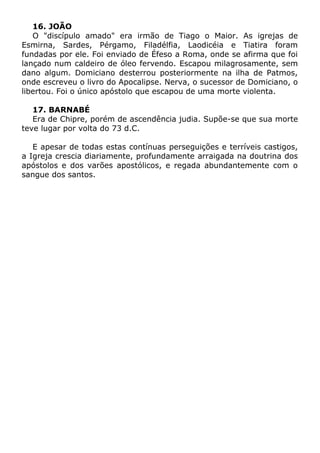 16. JOÃO
O "discípulo amado" era irmão de Tiago o Maior. As igrejas de
Esmirna, Sardes, Pérgamo, Filadélfia, Laodicéia e Tiatira foram
fundadas por ele. Foi enviado de Éfeso a Roma, onde se afirma que foi
lançado num caldeiro de óleo fervendo. Escapou milagrosamente, sem
dano algum. Domiciano desterrou posteriormente na ilha de Patmos,
onde escreveu o livro do Apocalipse. Nerva, o sucessor de Domiciano, o
libertou. Foi o único apóstolo que escapou de uma morte violenta.
17. BARNABÉ
Era de Chipre, porém de ascendência judia. Supõe-se que sua morte
teve lugar por volta do 73 d.C.
E apesar de todas estas contínuas perseguições e terríveis castigos,
a Igreja crescia diariamente, profundamente arraigada na doutrina dos
apóstolos e dos varões apostólicos, e regada abundantemente com o
sangue dos santos.
 
