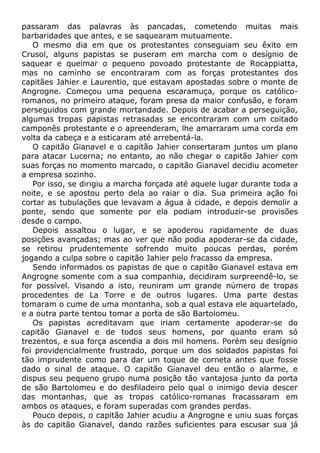 passaram das palavras às pancadas, cometendo muitas mais
barbaridades que antes, e se saquearam mutuamente.
O mesmo dia em que os protestantes conseguiam seu êxito em
Crusol, alguns papistas se puseram em marcha com o desígnio de
saquear e queimar o pequeno povoado protestante de Rocappiatta,
mas no caminho se encontraram com as forças protestantes dos
capitães Jahier e Laurentio, que estavam apostadas sobre o monte de
Angrogne. Começou uma pequena escaramuça, porque os católico-
romanos, no primeiro ataque, foram presa da maior confusão, e foram
perseguidos com grande mortandade. Depois de acabar a perseguição,
algumas tropas papistas retrasadas se encontraram com um coitado
camponês protestante e o apreenderam, lhe amarraram uma corda em
volta da cabeça e a esticaram até arrebentá-la.
O capitão Gianavel e o capitão Jahier consertaram juntos um plano
para atacar Lucerna; no entanto, ao não chegar o capitão Jahier com
suas forças no momento marcado, o capitão Gianavel decidiu acometer
a empresa sozinho.
Por isso, se dirigiu a marcha forçada até aquele lugar durante toda a
noite, e se apostou perto dela ao raiar o dia. Sua primeira ação foi
cortar as tubulações que levavam a água à cidade, e depois demolir a
ponte, sendo que somente por ela podiam introduzir-se provisões
desde o campo.
Depois assaltou o lugar, e se apoderou rapidamente de duas
posições avançadas; mas ao ver que não podia apoderar-se da cidade,
se retirou prudentemente sofrendo muito poucas perdas, porém
jogando a culpa sobre o capitão Jahier pelo fracasso da empresa.
Sendo informados os papistas de que o capitão Gianavel estava em
Angrogne somente com a sua companhia, decidiram surpreendê-lo, se
for possível. Visando a isto, reuniram um grande número de tropas
procedentes de La Torre e de outros lugares. Uma parte destas
tomaram o cume de uma montanha, sob a qual estava ele aquartelado,
e a outra parte tentou tomar a porta de são Bartolomeu.
Os papistas acreditavam que iriam certamente apoderar-se do
capitão Gianavel e de todos seus homens, por quanto eram só
trezentos, e sua força ascendia a dois mil homens. Porém seu desígnio
foi providencialmente frustrado, porque um dos soldados papistas foi
tão imprudente como para dar um toque de corneta antes que fosse
dado o sinal de ataque. O capitão Gianavel deu então o alarme, e
dispus seu pequeno grupo numa posição tão vantajosa junto da porta
de são Bartolomeu e do desfiladeiro pelo qual o inimigo devia descer
das montanhas, que as tropas católico-romanas fracassaram em
ambos os ataques, e foram superadas com grandes perdas.
Pouco depois, o capitão Jahier acudiu a Angrogne e uniu suas forças
às do capitão Gianavel, dando razões suficientes para escusar sua já
 