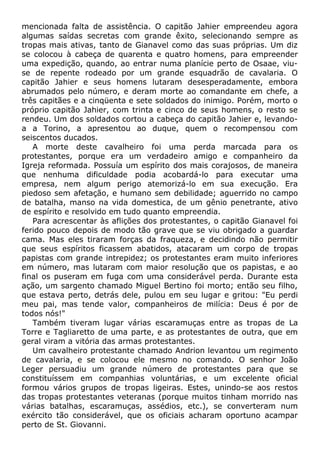 mencionada falta de assistência. O capitão Jahier empreendeu agora
algumas saídas secretas com grande êxito, selecionando sempre as
tropas mais ativas, tanto de Gianavel como das suas próprias. Um diz
se colocou à cabeça de quarenta e quatro homens, para empreender
uma expedição, quando, ao entrar numa planície perto de Osaae, viu-
se de repente rodeado por um grande esquadrão de cavalaria. O
capitão Jahier e seus homens lutaram desesperadamente, embora
abrumados pelo número, e deram morte ao comandante em chefe, a
três capitães e a cinqüenta e sete soldados do inimigo. Porém, morto o
próprio capitão Jahier, com trinta e cinco de seus homens, o resto se
rendeu. Um dos soldados cortou a cabeça do capitão Jahier e, levando-
a a Torino, a apresentou ao duque, quem o recompensou com
seiscentos ducados.
A morte deste cavalheiro foi uma perda marcada para os
protestantes, porque era um verdadeiro amigo e companheiro da
Igreja reformada. Possuía um espírito dos mais corajosos, de maneira
que nenhuma dificuldade podia acobardá-lo para executar uma
empresa, nem algum perigo atemorizá-lo em sua execução. Era
piedoso sem afetação, e humano sem debilidade; aguerrido no campo
de batalha, manso na vida domestica, de um gênio penetrante, ativo
de espírito e resolvido em tudo quanto empreendia.
Para acrescentar às aflições dos protestantes, o capitão Gianavel foi
ferido pouco depois de modo tão grave que se viu obrigado a guardar
cama. Mas eles tiraram forças da fraqueza, e decidindo não permitir
que seus espíritos ficassem abatidos, atacaram um corpo de tropas
papistas com grande intrepidez; os protestantes eram muito inferiores
em número, mas lutaram com maior resolução que os papistas, e ao
final os puseram em fuga com uma considerável perda. Durante esta
ação, um sargento chamado Miguel Bertino foi morto; então seu filho,
que estava perto, detrás dele, pulou em seu lugar e gritou: "Eu perdi
meu pai, mas tende valor, companheiros de milícia: Deus é por de
todos nós!"
Também tiveram lugar várias escaramuças entre as tropas de La
Torre e Tagliaretto de uma parte, e as protestantes de outra, que em
geral viram a vitória das armas protestantes.
Um cavalheiro protestante chamado Andrion levantou um regimento
de cavalaria, e se colocou ele mesmo no comando. O senhor João
Leger persuadiu um grande número de protestantes para que se
constituíssem em companhias voluntárias, e um excelente oficial
formou vários grupos de tropas ligeiras. Estes, unindo-se aos restos
das tropas protestantes veteranas (porque muitos tinham morrido nas
várias batalhas, escaramuças, assédios, etc.), se converteram num
exército tão considerável, que os oficiais acharam oportuno acampar
perto de St. Giovanni.
 