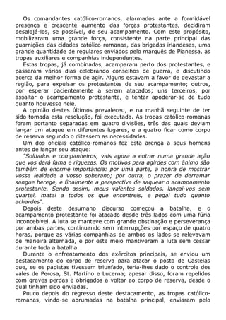Os comandantes católico-romanos, alarmados ante a formidável
presença e crescente aumento das forças protestantes, decidiram
desalojá-los, se possível, de seu acampamento. Com este propósito,
mobilizaram uma grande força, consistente na parte principal das
guarnições das cidades católico-romanas, das brigadas irlandesas, uma
grande quantidade de regulares enviados pelo marquês de Pianessa, as
tropas auxiliares e companhias independentes.
Estas tropas, já combinadas, acamparam perto dos protestantes, e
passaram vários dias celebrando conselhos de guerra, e discutindo
acerca da melhor forma de agir. Alguns estavam a favor de devastar a
região, para expulsar os protestantes de seu acampamento; outros,
por esperar pacientemente a serem atacados; uns terceiros, por
assaltar o acampamento protestante, e tentar apoderar-se de tudo
quanto houvesse nele.
A opinião destes últimos prevaleceu, e na manhã seguinte de ter
sido tomada esta resolução, foi executada. As tropas católico-romanas
foram portanto separadas em quatro divisões, três das quais deviam
lançar um ataque em diferentes lugares, e a quatro ficar como corpo
de reserva segundo o ditassem as necessidades.
Um dos oficiais católico-romanos fez esta arenga a seus homens
antes de lançar seu ataque:
"Soldados e companheiros, vais agora a entrar numa grande ação
que vos dará fama e riquezas. Os motivos para agirdes com ânimo são
também de enorme importância: por uma parte, a honra de mostrar
vossa lealdade a vosso soberano; por outra, o prazer de derramar
sangue herege, e finalmente a perspectiva de saquear o acampamento
protestante. Sendo assim, meus valentes soldados, lançai-vos sem
quartel, matai a todos os que encontreis, e pegai tudo quanto
achardes".
Depois deste desumano discurso começou a batalha, e o
acampamento protestante foi atacado desde três lados com uma fúria
inconcebível. A luta se manteve com grande obstinação e perseverança
por ambas partes, continuando sem interrupções por espaço de quatro
horas, porque as várias companhias de ambos os lados se relevavam
de maneira alternada, e por este meio mantiveram a luta sem cessar
durante toda a batalha.
Durante o enfrentamento dos exércitos principais, se enviou um
destacamento do corpo de reserva para atacar o posto de Castelas
que, se os papistas tivessem triunfado, teria-lhes dado o controle dos
vales de Perosa, St. Martino e Lucerna; apesar disso, foram repelidos
com graves perdas e obrigados a voltar ao corpo de reserva, desde o
qual tinham sido enviadas.
Pouco depois do regresso deste destacamento, as tropas católico-
romanas, vindo-se abrumadas na batalha principal, enviaram pelo
 