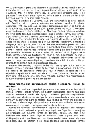 corpo de reserva, para que viesse em seu auxílio. Estes marcharam de
imediato em sua ajuda, e por algum tempo depois a situação ficou
duvidosa. Mas no final prevaleceu o valor dos protestantes, e os
papistas foram totalmente repelidos, com a perda de mais de trezentos
homens mortos, e muitos mais feridos.
Quando o síndico de Lucerna, que era certamente papista, porém
não fanático, viu o grande número de feridos trazidos à cidade,
exclamou: "Ah! Eu cria que os lobos costumavam comer os hereges,
mas agora vejo que são os hereges quem comem os lobos!". Ao saber
o comandante em chefe católico, M. Marolles, destas palavras, enviou-
lhe uma carta tão dura e ameaçadora, que o síndico sentiu-se aterrado
a ponto tal que caiu preso de umas febres, e morreu após alguns dias.
Esta grande batalha foi livrada justo antes de ceifar a colheita, e
então os papistas, exasperados por sua derrota decidiram, a modo de
vingança, espargir-se uma noite em bandos separados pelos melhores
campos de trigo dos protestantes, e pegá-lhes fogo desde múltiplos
pontos. Porém alguns dos foragidos sofreram pela sua conduta: os
protestantes, avisados durante a noite pelo resplendor do fogo entre o
trigo, perseguiram os fugitivos ao raiar o dia, alcançando muitos e
dando-lhes morte. Como represália, o capitão protestante Bellin foi
com um corpo de tropas ligeiras, e queimou os subúrbios de La Torre,
retirando-se depois com muito poucas perdas.
Poucos dias depois, o capitão Bellin, com um grupo muito maior de
tropas, atacou a mesma cidade de La Torre, e provocando uma brecha
na parede do convento, introduziu seus homens, conduzindo-os à
cidadela e queimando tanto a cidade como o convento. Depois de ter
feito isto, efetuaram uma ordenada retirada, porque não conseguiram
reduzir a cidadela por falta de um canhão.
Uma relação das perseguições contra o espanhol Miguel de
Molinos
Miguel de Molinos, espanhol pertencente a uma rica e honorável
família, entrou, sendo jovem, na ordem sacerdotal, porém não quis
aceitar nenhuma renda da Igreja. Possuía grandes capacidades
naturais, que dedicou ao serviço de seus semelhantes, sem esperar
nenhum pagamento para si mesmo. Sua forma de viver era piedosa e
uniforme; e desde logo não praticava aquelas austeridades que eram
comuns entre as ordens religiosas da Igreja de Roma.
Sendo de natureza contemplativa, seguiu as pegadas dos teólogos
místicos, e tendo adquirido grande reputação na Espanha, e desejoso
de propagar sua sublime forma de devoção, deixou seu país e se
instalou em Roma. Aqui logo se conectou com alguns dos mais
distinguidos entre os literatos, que tanto enalteceram suas máximas
religiosas, que se uniram a ele para propagá-las; em pouco tempo
 