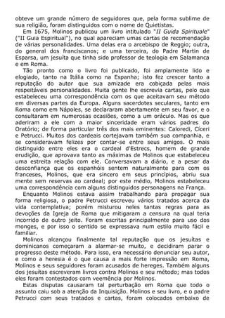 obteve um grande número de seguidores que, pela forma sublime de
sua religião, foram distinguidos com o nome de Quietistas.
Em 1675, Molinos publicou um livro intitulado "II Guida Spirituale"
("II Guia Espiritual"), no qual apareciam umas cartas de recomendação
de várias personalidades. Uma delas era o arcebispo de Reggio; outra,
do general dos franciscanos; e uma terceira, do Padre Martin de
Esparsa, um jesuíta que tinha sido professor de teologia em Salamanca
e em Roma.
Tão pronto como o livro foi publicado, foi amplamente lido e
elogiado, tanto na Itália como na Espanha; isto fez crescer tanto a
reputação do autor que sua amizade era cobiçada pelas mais
respeitáveis personalidades. Muita gente lhe escrevia cartas, pelo que
estabeleceu uma correspondência com os que aceitavam seu método
em diversas partes da Europa. Alguns sacerdotes seculares, tanto em
Roma como em Nápoles, se declararam abertamente em seu favor, e o
consultaram em numerosas ocasiões, como a um oráculo. Mas os que
aderiram a ele com a maior sinceridade eram vários padres do
Oratório; de forma particular três dos mais eminentes: Caloredi, Cíceri
e Petrucci. Muitos dos cardeais cortejavam também sua companhia, e
se consideravam felizes por contar-se entre seus amigos. O mais
distinguido entre eles era o cardeal d'Estrecs, homem de grande
erudição, que aprovava tanto as máximas de Molinos que estabeleceu
uma estreita relação com ele. Conversavam a diário, e a pesar da
desconfiança que os espanhóis sentem naturalmente para com os
franceses, Molinos, que era sincero em seus princípios, abriu sua
mente sem reservas ao cardeal; por este médio, Molinos estabeleceu
uma correspondência com alguns distinguidos personagens na França.
Enquanto Molinos estava assim trabalhando para propagar sua
forma religiosa, o padre Petrucci escreveu vários tratados acerca da
vida contemplativa; porém misturou neles tantas regras para as
devoções da Igreja de Roma que mitigaram a censura na qual teria
incorrido de outro jeito. Foram escritas principalmente para uso dos
monges, e por isso o sentido se expressava num estilo muito fácil e
familiar.
Molinos alcançou finalmente tal reputação que os jesuítas e
dominicanos começaram a alarmar-se muito, e decidiram parar o
progresso deste método. Para isso, era necessário denunciar seu autor,
e como a heresia é o que causa a mais forte impressão em Roma,
Molinos e seus seguidores foram acusados de hereges. Também alguns
dos jesuítas escreveram livros contra Molinos e seu método; mas todos
eles foram contestados com veemência por Molinos.
Estas disputas causaram tal perturbação em Roma que todo o
assunto caiu sob a atenção da Inquisição. Molinos e seu livro, e o padre
Petrucci com seus tratados e cartas, foram colocados embaixo de
 